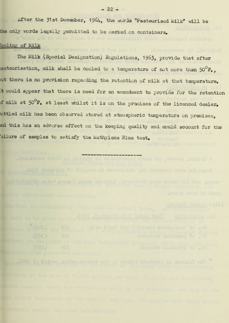 After the 31 st December, 19&4, the words Pasteurised Milk will be the only words legally permitted to be marked on containers, tooling of Milk The Milk (Special Designation) Regulations, 1963, provide that after )asteurisation, milk shall be cooled to a temperature of not more than 50°P*, >ut there is no provision regarding the retention of milk at that temperature. .t would appear that there is need for an amendment to provide for the retention >f millc at 50°P. at least whilst it is on the preraises of the licenced dealer. >ottled milk has been observed stored at atmospneric temperature on premises, »nd tiiis has an adverse effect on the keeping quality and could account for the ’allure of samples to satisfy the Methylene Blue test.