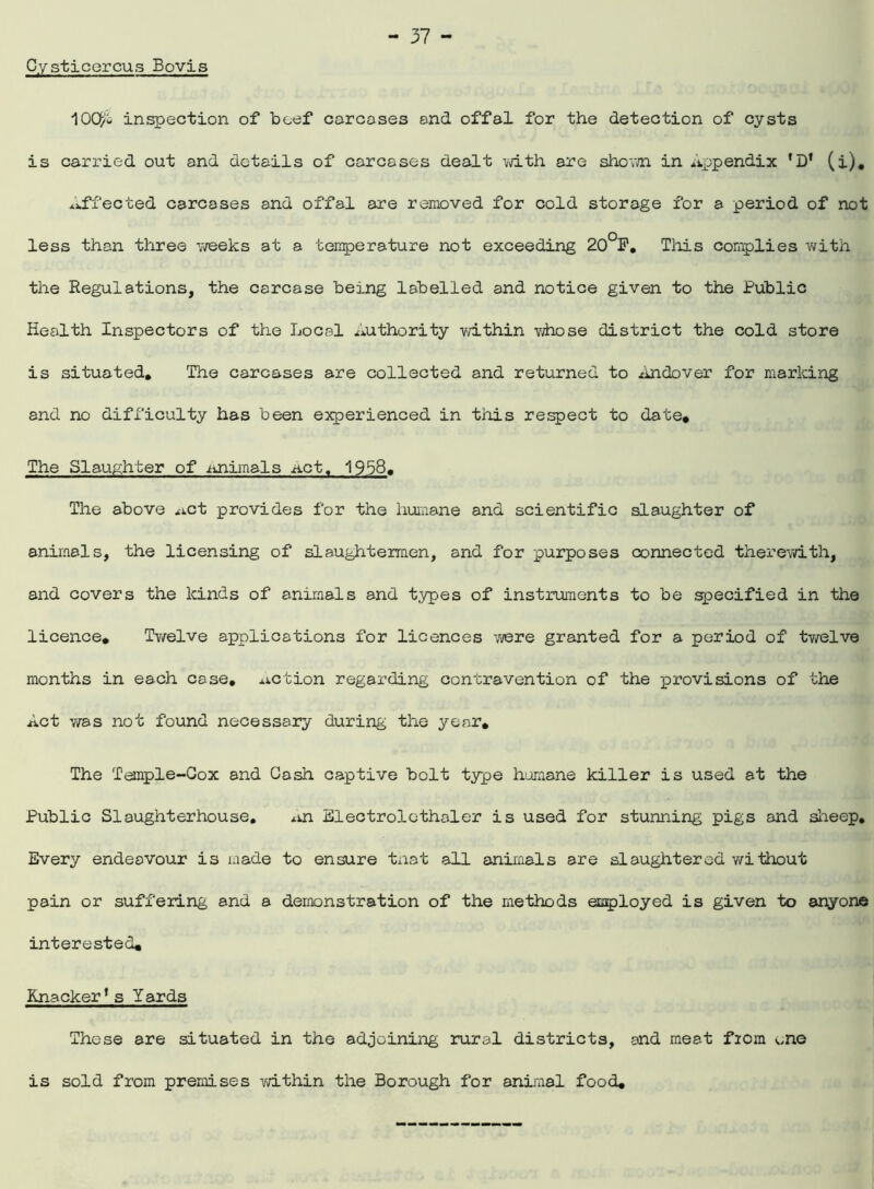Cysticercus Bovis 10Qi inspection of beef carcases and offal for the detection of cysts is carried out and details of carcases dealt with are shown in Appendix 'D* (i). Affected carcases and offal are removed for cold storage for a period of not less than three weeks at a temperature not exceeding 20°F. This complies with the Regulations, the carcase being labelled and notice given to the Public Health Inspectors of the Local Authority within whose district the cold store is situated. The carcases are collected and returned to xindover for marking and no difficulty has been experienced in this respect to date* The Slaughter of journals .act. 1958. The above *-ict provides for the humane and scientific slaughter of animals, the licensing of slaughtermen, and for purposes connected therewith, and covers the kinds of animals and types of instruments to be specified in the licence* Twelve applications for licences were granted for a period of twelve months in each case, .action regarding contravention of the provisions of the Act was not found necessary during the year. The Temple-Cox and Cash captive bolt type humane killer is used at the Public Slaughterhouse. Electrolcthaler is used for stunning pigs and sheep. Every endeavour is made to ensure tnat all animals are slaughtered without pain or suffering and a demonstration of the methods employed is given to anyone interested* Knacker* s Yards These are situated in the adjoining rural districts, and meat from one is sold from premises within the Borough for animal food.