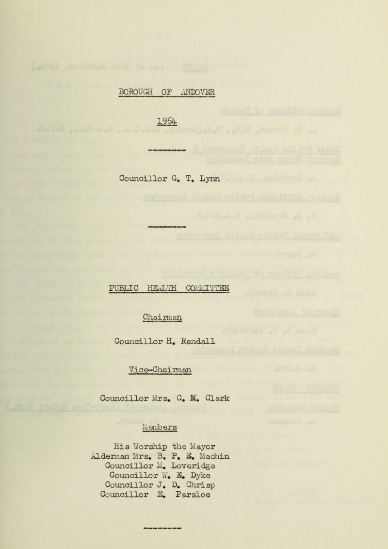 BOROUGH OF ,'iKDOVFR 1962, Councillor G. T, Lynn PUBLIC HEALTH COMMITTEE Chairman Councillor H. Randall Vice-Chaiman Councillor Mrs, C, M, Clark Members His Uorship the Mayor Alderman Mrs, B, P, M. Machin Councillor M, Loveridge Councillor ¥, H. Dyke Councillor J, D, Ghrisp Councillor IS. Parsloe