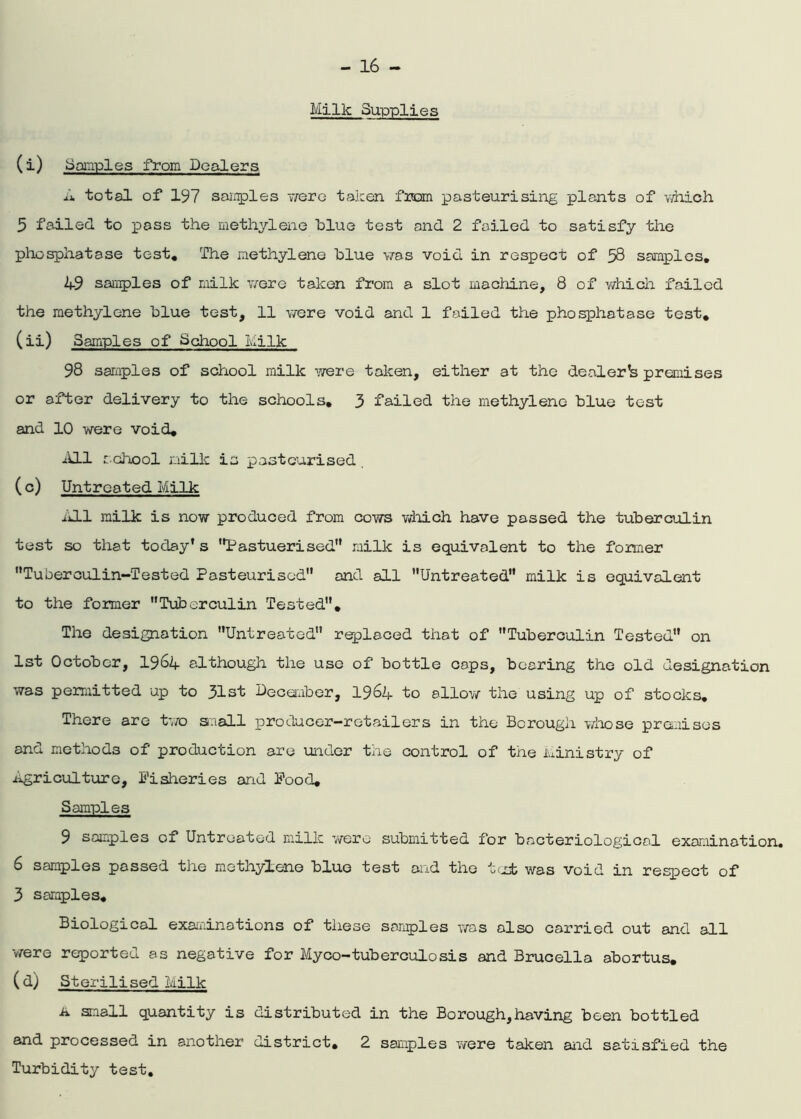 Milk Supplies (i) Samples from Dealers A total of 197 samples were taken from pasteurising plants of which 5 failed to pass the methylene blue test and 2 failed to satisfy the phosphatase test. The methylene blue was void in respect of 58 samples, k-9 samples of milk were taken from a slot machine, 8 of which failed the methylene blue test, 11 were void and 1 failed the phosphatase test, (ii) Samples of School Milk 98 samples of school milk were taken, either at the dealer*s premises or after delivery to the schools, 3 failed the methylene blue test and 10 were void. All school milk is pasteurised (c) Untreated Milk j.J.1 milk is now produced from cows which have passed the tuberculin test so that today's Pastuerised milk is equivalent to the former Tuberculin-Tested Pasteurised and all Untreated milk is equivalent to the former Tuberculin Tested, The designation Untreated replaced that of Tuberculin Tested on 1st October, 1964 although the use of bottle caps, bearing the old designation was permitted up to 31st December, 1964- to allow the using up of stocks. There are two saall producer-retailers in the Borough whose premises and methods of production are under the control of the Ministry of .agriculture, Fisheries and Food, Samples 9 samples of Untreated milk were submitted for bacteriological examination. 6 samples passed the methylene blue test and the tcab was void in respect of 3 samples. Biological examinations of these samples was also carried out and all -were reported as negative for Myco-tuberculosis and Brucella abortus, (d) Sterilised Milk ■a small quantity is distributed in the Bo rough, having been bottled and processed in another district, 2 samples were taken and satisfied the Turbidity test.