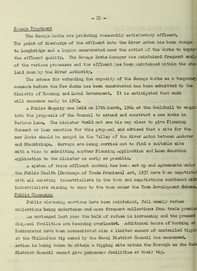 Sewage Treatment The Sewage works are producing reasonably satisfactory effluent. The point of discharge of the effluent into the River Anton has been change.- to Longbridge and a lagoon constructed near the outlet of the '.forks to improv the effluent quality. The Sewage forks Manager has maintained frequent analy: of the various processes and tne effluent lias been maintained witnin the star, laid down by the River Authority. The scheme for extending the capacity of the Sewage Works as a temporary measure before the New forks has been constructed has been submitted to the Ministry of Housing and Local Government. It is anticipated that work will commence early in 1965* A Public Enquiry was held on 17th March, 1964 at the Guildhall to enquir into the proposals of the Council to extend and construct a new forks in Barlows Lane. The Minister fould not see his way clear to give Planning Consent or loan sanction for this proposal and advised that a site for the new forks should be sought in the Valley of the River iuiton between Andover and Stockbridge. Surveys are being carried out to find a suitable site with a view to submitting another Planning application and Loan Sanction Application to the Minister as early as possible. A system of trade effluent control has been set up and Agreements under the Public Health (Drainage of Trade Premises) Act, 1937 have b^en negotiated with all existing industrialists in the town and negotiations continued with industrialists wishing to come to the town, under the Town Development Scheme. Public Cleansing Public cleansing services have been maintained, full weekly refuse collections being undertaken and mere frequent collections from trade premise As envisaged last year the bulk of refuse is increasing and the present disposal facilities are becoming overloaded. Additional hours of burning at Incinerator have been necessitated also a limited amount of controlled tippir at the Chilbolton tip owned by the Rural District Council has commenced. Action is being taken to obtain a tipping site witnin the Borough as the Rure District Council cannot give permanent facilities at their tip.