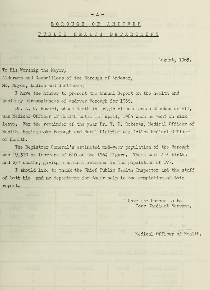 BOROUGH OF ANDOVER PUBLIC HEALTH DEPART h EiT August, 1965. To His Worship the Mayor, Aldermen and Councillors of the Borough of Andover, Mr, Mayor, Ladies and Gentlemen, I have the honour to present the Annual Report on the health and sanitary circumstances of Andover Borough for 1965. Dr. A, C. Howard, whose death in tragic circumstances shocked us all, was Medical Officer of Health until 1st April, 1965 when he went on sick leave. For the remainder of the year Dr, T. E, Roberts, Medical Officer of Health, Basingstoke Borough and Rural District was Acting Medical Officer of Health. The Registrar General’s estimated mid-year population of the Borough was 19,510 an increase of 610 on the 1964 figure. There were 414 births and 237 deaths, giving a natural increase in the population of 177. I should like to thank the Chief Public Health Inspector and the staff of both his and my department for their help in the completion of this report. I have the honour to be lour Obedient Servant, Medical Officer of Health.