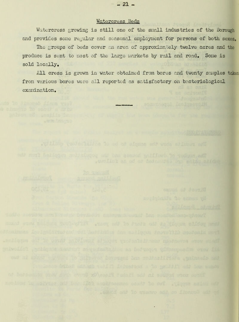 Watercress Beds Watercress growing is still one of the snail industries of the Borough and provides some regular and seasonal employment for persons of both sexes. The groups of beds cover an area of approximately twelve acres and the produce is sent to most of the large markets by rail and road. Some is sold locally, ill cress is grown in water obtained from bores raid twenty samples taken from various boros wero all reported as satisfactory on bacteriological examination.