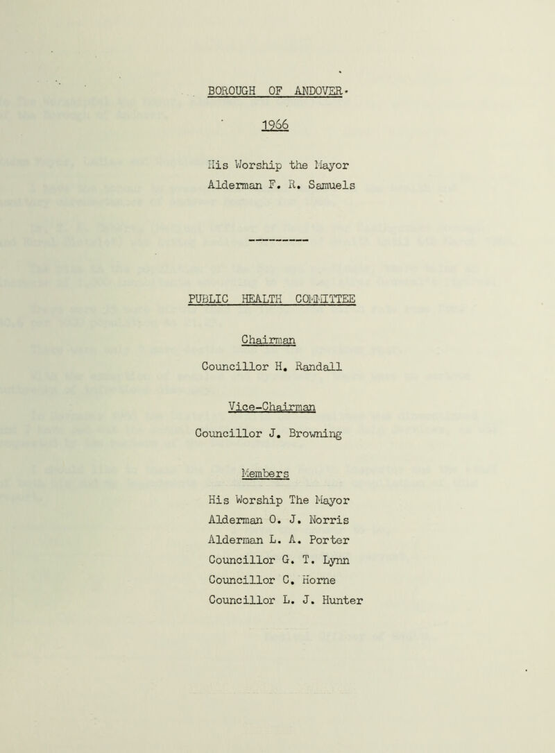 BOROUGH OF ANDOVER 1966 His Worship the Mayor Alderman F. R. Samuels PUBLIC HEALTH COMMITTEE Chairman Councillor H. Randall Vice-Chairman Councillor J. Browning- Members His Worship The Mayor Alderman 0. J. Norris Alderman L. A. Porter Councillor G. T. Lynn Councillor C. Horne Councillor L. J. Hunter