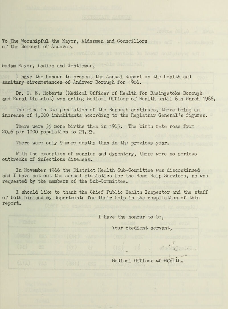 To The Worshipful the Mayor, Aldermen and Councillors of the Borough of Andover. Madam Mayor, Ladies and Gentlemen, I have the honour to present the Annual Report on the health and sanitary circumstances of Andover Borough for 1966, Dr. T. E. Roberts (Medical Officer of Health for Basingstoke Borough and Rural District) was acting Medical Officer of Health until 6th March 1966. The rise in the population of the Borough continues, there being an increa.se of 1,000 inhabitants according to the Registrar General’s figures. There were 35 more births than in 1965. The birth rate rose from 20.6 per 1000 population to 21.23. There were only 9 more deaths than in the previous year. With the exception of measles and dysentery, there were no serious outbreaks of infectious diseases. In iJovember 1966 the District Health Sub-Committee was discontinued and I have set out the annual statistics for the Home Help Services, as was requested by the members of the Sub-Committee. I should like to thank the Chief Public Health Inspector and the staff of both his and my departments for their help in the compilation of this report. I have the honour to be. Your obedient servant, Medical Officer of Health.