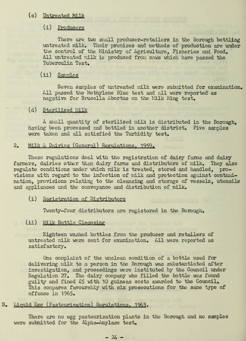 (c) Untreated Milk (i) Producers There are two small producer-retailers in the Borough bottling untreated milk. Their premises and methods of production are under the control of the Ministry of Agriculture, Fisheries and Food, All untreated milk is produced from cows which have passed the Tuberculin Test, (ii) Samples Seven samples of untreated milk were submitted for examination. All passed the Methylene Blue test and all were reported as negative for Brucella Abortus on the Milk Ring test, (d) Sterilised Milk A small quantity of sterilised milk is distributed in the Borough, having been processed and bottled in another district. Five samples were taken and all satisfied the Turbidity test, 2. Milk u Dairies (General) Regulations. 1959. These regulations deal with the registration of dairy farms and dairy farmers, dairies other than dairy farms and distributors of milk. They also regulate conditions under which milk is treated, stored and handled, pro- visions with regard to the infection of milk and protection against contami- nation, provisions relating to the cleansing and storage of vessels, utensils and appliances and the conveyance and distribution of milk. (i) Registration of Distributors Twenty-four distributors are registered in the Borough. (ii) Milk Bottle Cleansing Eighteen washed bottles from the producer and retailers of untreated milk were sent for examination. All were reported as satisfactory. One complaint of the unclean condition of a bottle used for delivering milk to a person in the Borough was substantiated after investigation, and proceedings were instituted by the Council under Regulation 27. The dairy company who filled the bottle was found guilty and fined £5 with 10 guineas costs awarded to the Council. This compares favourably with six prosecutions for the same type of offence in 1965. B. Liquid Egg (Pasteurisation) Regulations. 1963. There are no egg pasteurisation plants in the Borough and no samples were submitted for the Alpha-Amylase test.