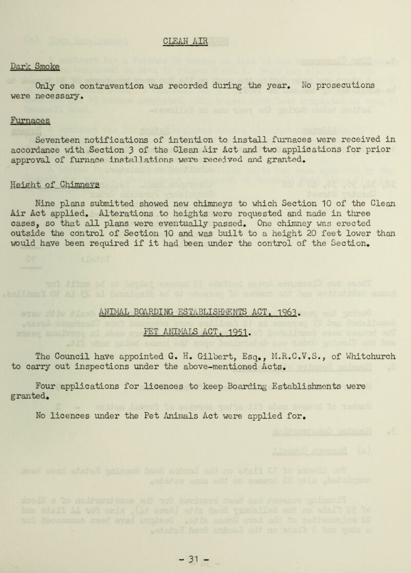 CLEAN AIR ParA Smoke Only one contravention was recorded during the year. No prosecutions were necessary. Furnaces Seventeen notifications of intention to install furnaces were received in accordance with Section 3 of the Clean Air Act and two applications for prior approval of furnace installations were received and granted. Height of Chimneys Nine plans submitted showed new chimneys to which Section 10 of the Clean Air Act applied. Alterations to heights were requested and made in three cases, so that all plans were eventually passed. One chimney was erected outside the control of Section 10 and was built to a height 20 feet lower than would have been required if it had been under the control of the Section. ANIMAL BOARDING ESTABLISHMENTS ACT, 1963. FET ANIMALS ACT„ 1951. The Council have appointed G. H. Gilbert, Esq., M.R.C.V.S., of Whitchurch to carry out inspections under the above-mentioned Acts. Four applications for licences to keep Boarding Establishments were granted. No licences under the Pet Animals Act were applied for.