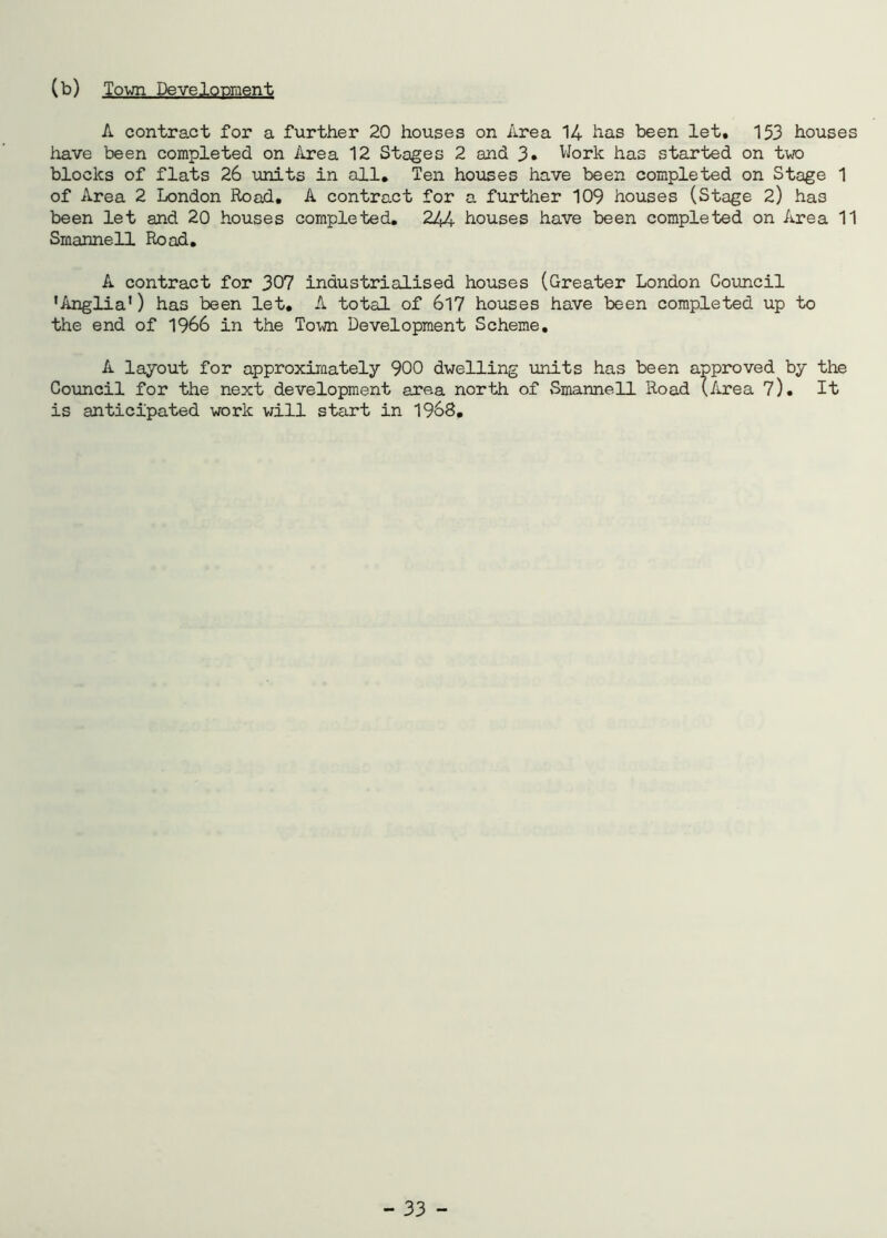 (b) Town Development A contract for a further 20 houses on Area 14 has been let, 153 houses have been completed on Area 12 Stages 2 and 3. Work has started on two blocks of flats 26 units in all. Ten houses have been completed on Stage 1 of Area 2 London Road, A contract for a further 109 houses (Stage 2) has been let and 20 houses completed. 244 houses have been completed on Area 11 Smannell Road. A contract for 307 industrialised houses (Greater London Council ’Anglia’) has been let. A total of 617 houses have been completed up to the end of 1966 in the Town Development Scheme. A layout for approximately 900 dwelling units has been approved by the Council for the next development area north of Smannell Road (Area 7). It is anticipated work will start in 1968.