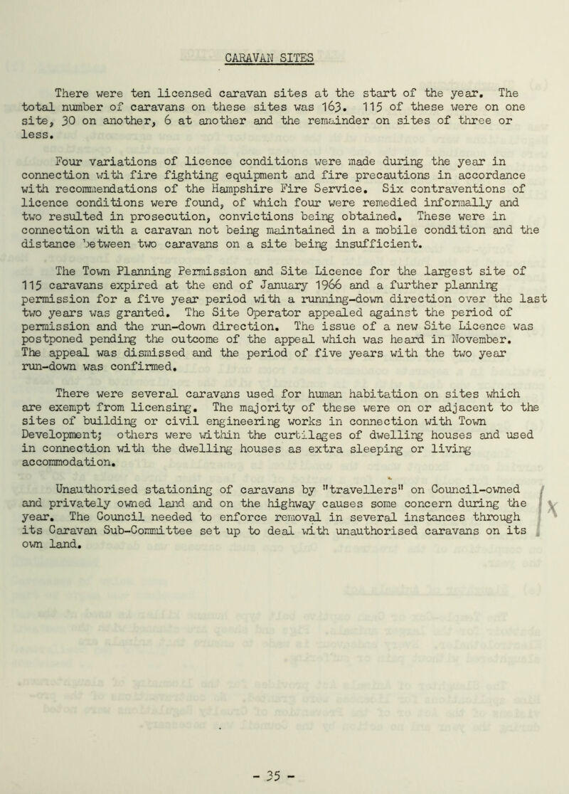 CARAVAN SITES There were ten licensed caravan sites at the start of the year. The total number of caravans on these sites was 163. 115 of these were on one site, 30 on another, 6 at another and the remainder on sites of three or less. Four variations of licence conditions were made during the year in connection with fire fighting equipment and fire precautions in accordance with recommendations of the Hampshire Fire Service. Six contraventions of licence conditions were found, of which four were remedied informally and two resulted in prosecution, convictions being obtained. These were in connection with a caravan not being maintained in a mobile condition and the distance between two caravans on a site being insufficient. The Town Planning Permission and Site Licence for the largest site of 115 caravans expired at the end of January 1966 and a further planning permission for a five year period with a running-down direction over the last two years was granted. The Site Operator appealed against the period of permission and the run-down direction. The issue of a new Site Licence was postponed pending the outcome of the appeal which was heard in November. The appeal was dismissed and the period of five years with the two year run-down was confirmed. There were several caravans used for human habitation on sites which are exempt from licensing. The majority of these were on or adjacent to the sites of building or civil engineering works in connection with Town Development; others were within the curtilages of dwelling houses and used in connection with the dwelling houses as extra sleeping or living accommodation. Unauthorised stationing of caravans by ”travellers11 on Council-owned and privately owned land and on the highway causes some concern during the year. The Council needed to enforce removal in several instances through its Caravan Sub-Committee set up to deal with unauthorised caravans on its own land.