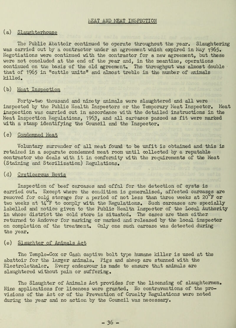 iiEAT AND MEAT INSPECTION (a) Slaughterhouse The Public Abattoir continued to operate throughout the year. Slaughtering was carried out by a contractor under an agreement which expired in May 1965. Negotiations were continued with the contractor for a new agreement, but these were not concluded at the end of the year and, in the meantime, operations continued on the basis of the old agreement. The throughput was almost double that of 1965 in ’’cattle units” and almost treble in the number of animals killed. (b) Meat Inspection Forty-two thousand and ninety animals were slaughtered and all were inspected by the Public Health Inspectors or the Temporary Meat Inspector. Meat inspection was carried out in accordance with the detailed instructions in the Meat Inspection Regulations, 1963, and all carcases passed as fit were marked with a stamp identifying the Council and the Inspector. (c) Condemned Meat Voluntary surrender of all meat found to be unfit is obtained and this is retained in a separate condemned meat room until collected by a reputable contractor who deals with it in conformity with the requirements of the Meat (Staining and Sterilization) Regulations. (d) Cysticercus Bovis Inspection of beef carcases and offal for the detection of cysts is carried out. Except where the condition is generalised, affected carcases are removed for cold storage for a period of not less than three weeks at 20 F or two weeks at I4 F to comply with the Regulations. Such carcases are specially labelled and notice given to the Public Health Inspector of the Local Authority in whose district the cold store is situated. The cases are then either returned to Andover for marking or marked and released by the local inspector on completion of the treatment. Only one such carcase was detected during the year. (e) Slaughter of Animals Act The Temple-Cox or Cash captive bolt type humane killer is used at the abattoir for the larger animals. Pigs and sheep are stunned with the Electrolethaler. Every endeavour is made to ensure that animals are slaughtered without pain or suffering. The Slaughter of Animals Act provides for the licensing of slaughtermen. Nine applications for licences were granted. No contraventions of the pro- visions of the Act or of the Prevention of Cruelty Regulations were noted during the year and no action by the Council was necessary.