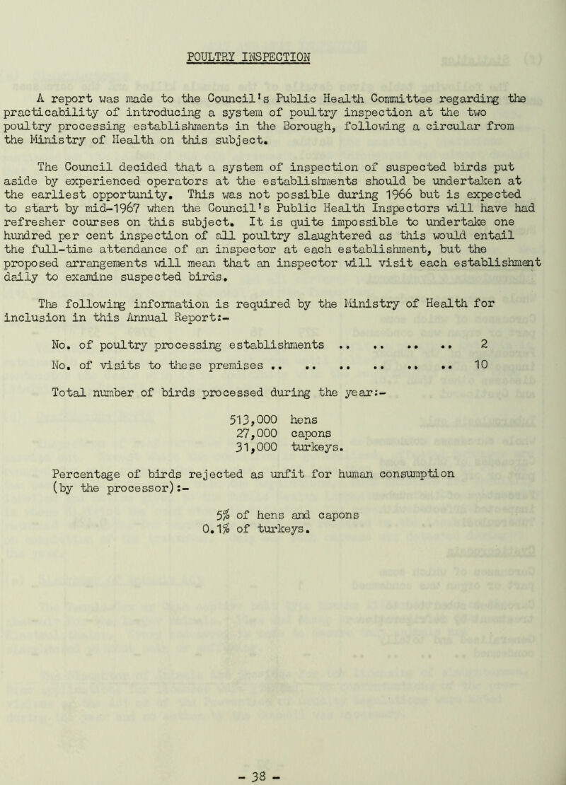 POULTRY INSPECTION A report was made to the Council!s Public Health Committee regarding the practicability of introducing a system of poultry inspection at the two poultry processing establishments in the Borough, following a circular from the Ministry of Health on this subject. The Council decided that a system of inspection of suspected birds put aside by experienced operators at the establishments should be undertaken at the earliest opportunity. This was not possible during 1966 but is expected to start by mid-1967 when the Council's Public Health Inspectors will have had refresher courses on this subject. It is quite impossible to undertake one hundred per cent inspection of all poultry slaughtered as this would entail the full-time attendance of an inspector at each establishment, but the proposed arrangements will mean that an inspector will visit each establishment daily to examine suspected birds. The following information is required by the Ministry of Health for inclusion in this Annual Report No. of poultry processing establishments 2 No. of visits to these premises 10 Total number of birds processed during the year:- 513,000 hens 27.000 capons 31.000 turkeys. Percentage of birds rejected as unfit for human consumption (by the processor) 5$ of hens and capons 0.1$ of turkeys.