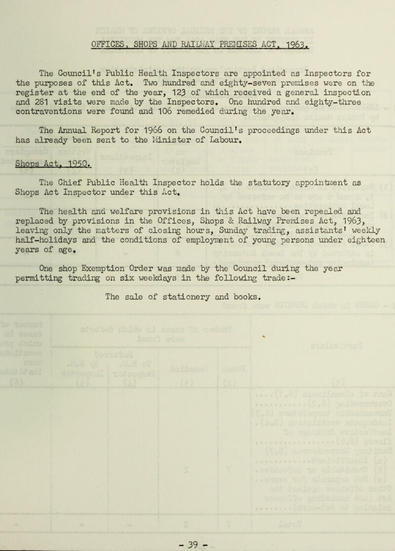 OFFICES, SHOPS AMD RAILWAY PREMISES ACT. 1963 The Council's Fublic Health Inspectors are appointed as Inspectors for the purposes of this Act. Two hundred and eighty-seven premises were on the register at the end of the year, 123 of which received a general inspection and 281 visits were made by the Inspectors. One hundred and eighty-three contraventions were found and 10b remedied during the year. The Annual Report for 1966 on the Council’s proceedings under this Act has already been sent to the Minister of Labour. Shops Act. 1950. The Chief Public Health Inspector holds the statutory appointment as Shops Act Inspector under this Act, The health and welfare provisions in this Act have been repealed and replaced by provisions in the Offices, Shops & Railway Premises Act, 1963, leaving only the matters of closing hours, Sunday trading, assistants’ weekly half-holidays and the conditions of employment of young persons under eighteen years of age. One shop Exemption Order was made by the Council during the year permitting trading on six weekdays in the following trade:- The sale of stationery and books.