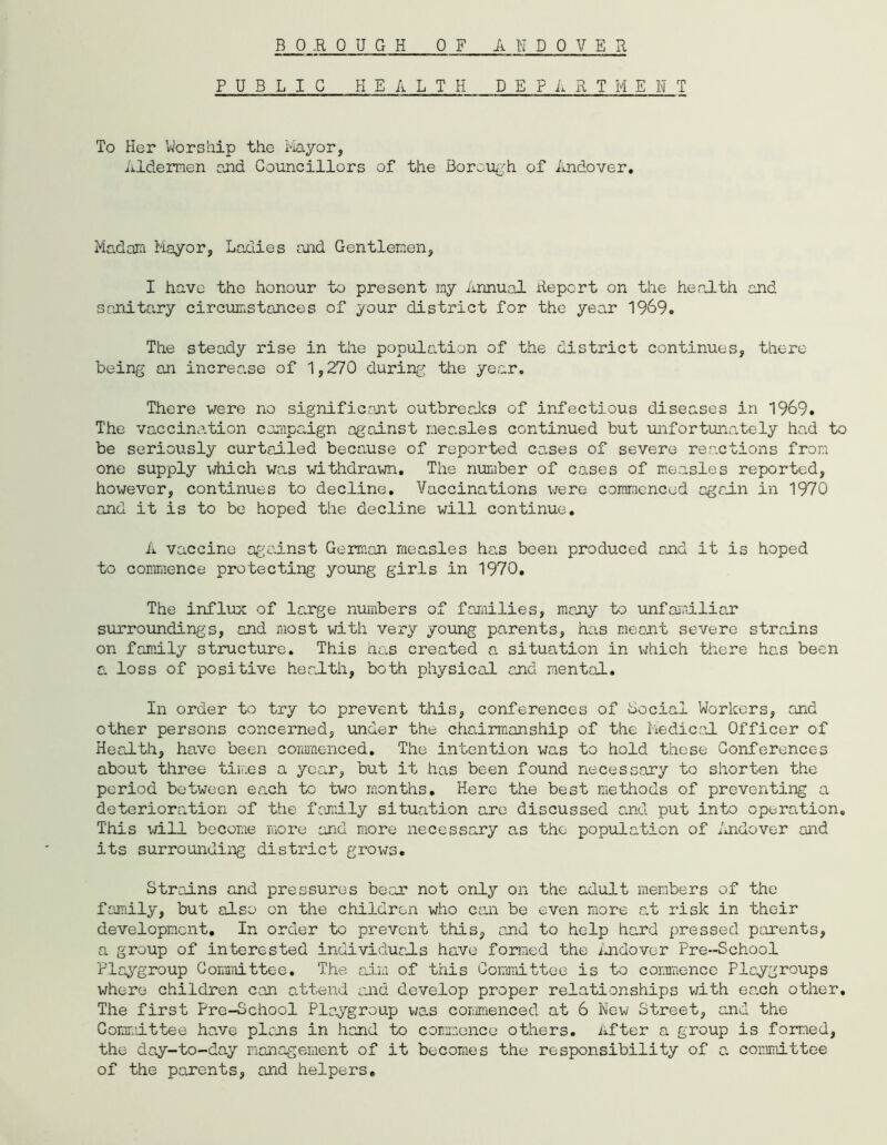 B 0,R QUG H 0 F A BDOTER PUBLIC HEALTH DEPARTMENT To Her ’Worship the Mayor, Aldermen and Councillors of the Borough of Andover. Madam Mayor, Ladies and Gentlemen, I have the honour to present my Annual Report on the health and sanitary circumstances of your district for the year 1969. The steady rise in the population of the district continues, there being an increase of 1,270 during the year. There were no significant outbreaks of infectious diseases in 1969. The vaccination campaign against measles continued but unfortunately had to be seriously curtailed because of reported cases of severe reactions from one supply which was withdrawn. The number of cases of measles reported, however, continues to decline. Vaccinations were commenced again in 1970 and it is to be hoped the decline will continue. A vaccine against German measles has been produced and it is hoped to commence protecting- young girls in 1970. The influx of large numbers of families, many to unfamiliar surroundings, and most with very young parents, has meant severe strains on family structure. This has created a situation in which there has been a loss of positive health, both physical and mental. In order to try to prevent this, conferences of Social Workers, and other persons concerned, under the chairmanship of the Medical Officer of Health, have been commenced. The intention was to hold these Conferences about three times a year, but it has been found necessary to shorten the period between each to two months. Here the best methods of preventing a deterioration of the family situation are discussed and put into operation. This will become more and more necessary as the population of Andover and its surrounding district grows. Strains and pressures bear not only on the adult members of the family, but also on the children who can be even more at risk in their development. In order to prevent this, and to help hard pressed parents, a group of interested individuals have formed the Andover Pre-School Playgroup Committee. The aim of this Committee is to commence Playgroups where children con attend and develop proper relationships with each other. The first Pre-School Playgroup was commenced at 6 New Street, and the Committee have plans in hand to commence others. After a group is formed, the day-to-day management of it becomes the responsibility of a. committee of the parents, and helpers.