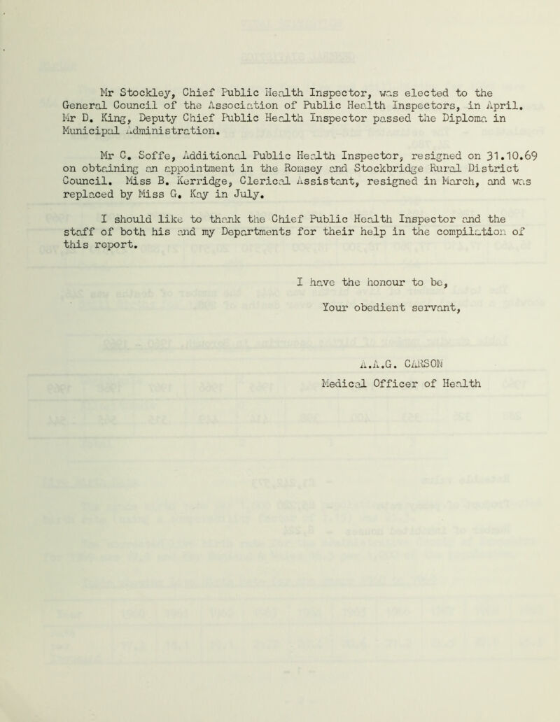 Mr Stockley, Chief Public Health Inspector, was elected to the General Council of the Association of Public Health Inspectors, in April. Mr D. King, Deputy Chief Public Health Inspector passed the Diploma in Municipal Administration. Mr C. Soffe, Additional Public Health Inspector, resigned on 31.10.69 on obtaining an appointment in the Romsey and Stockbridge Rural District Council. Miss B. Kerridge, Clerical Assistant, resigned in March, and was replaced by Miss G, Kay in July. I should like to thank the Chief Public Health Inspector and the staff of both his and my Departments for their help in the compilation of this report. I have the honour to be, Your obedient servant, A.A.G. CARSON Medical Officer of Health