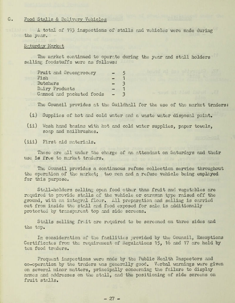G. Food Stalls & Delivery Vehicles A total ox 193 inspections of stalls ana vehicles were made during the year* Saturday Market The market continued to operate during the year end stall holders selling foodstuffs were as follows: Fruit and Greengrocery - 5 Fish ~ - 1 Butchers - 3 Dairy Products - 1 Canned and packeted foods - 3 The Council provides at the Guildhall for the use of the market traders (i) Supplies of hot and cold water and a waste water disposal point. (ii) Wash hand basins with hot and cold water supplies, paper 'bowels, soap and nailbrushes. (iii) First aid materials. These a.re all under the charge of an attendant on Saturdays and their use is free to market traders. The Council provides a continuous refuse collection service throughout the operation of the marketj two men and a refuse vehicle being employed for this purpose. Stall-holders selling open food other than fruit and vegetables are required to provide stalls of the vehicle or caravan type raised off the ground, with an integral floor. All preparation and selling is carried out from inside the stall and food exposed for sale is additionally protected by transparent top and side screens. Stalls selling' fruit one required to be screened on three sides and the top. In consideration of the facilities provided by the Council, Exemptions Certificates from the requirement of Regulations 15, 16 and 17 e.re held by ten food traders. Frequent inspections were made by the Public Health Inspectors and co-operation by the traders was generally good. Verbal warnings were given on several minor matters, principally concerning the failure to display names and addresses on the stall, and the positioning of side screens on fruit stalls*