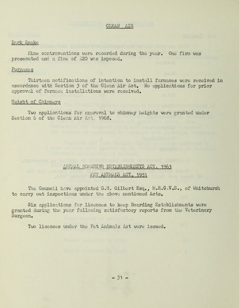 CLEAN AIR Dark Smoke Nine contraventions were recorded during the year. One firm was prosecuted and a fine of £20 was imposed. Furnaces Thirteen notifications of intention to install furnaces were received in accordance with Section 3 of the Clean Air Act. No a.pplications for prior approval of furnace installations wore received. Height of Chimneys Two applications for approval to chimney heights were granted under Section 6 of the Clean Air Act, 1968. ANIMAL BOARDING ESTABLISHMENTS ACT, 1963 FETANINiALS ACT, 1951 The Council have appointed G.H. Gilbert Esq., M.R.S,V.S., of Whitchurch to carry out inspections under the above mentioned Acts. Six applications for licences to keep Boarding Establishments were granted during the year following satisfactory reports from the Veterinary Surgeon. Two licences under the Pet Animals Act were issued.