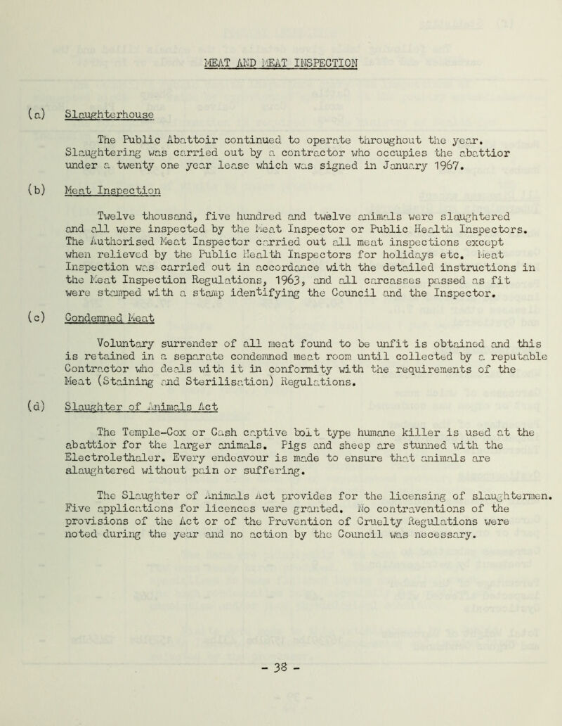 MEAT AND MEAT INSPECTION (a) Slaughterhouse The Public Abattoir continued to operate throughout the year. Slaughtering was carried out by a contractor who occupies the abattior under a twenty one year lease which was signed in January 1967. (b) Meat Inspection Twelve thousand, five hundred and twelve animals were slaughtered and all were inspected by the Meat Inspector or Public Health Inspectors. The Authorised Meal Inspector carried out all meat inspections except when relieved by the Public Health Inspectors for holidays etc. Meat Inspection was carried out in accordance with the detailed instructions in the Meat Inspection Regulations, 1963, and all carcasses pressed as fit were stamped with a. stamp identifying the Council and the Inspector. (c) Condemned Meat Voluntary surrender of all meat found to be unfit is obtained and this is retained in a separate condemned meat room until collected by a reputable Contractor who deals with it in conformity with the requirements of the Meat (Staining and Sterilisation) Regulations. (a) Slaughter of Animals Act The Temple-Cox or Cash captive bolt type humane killer is used at the abattior for the larger animals. Pigs and sheep are stunned with the Electrolethaler. Every endeavour is made to ensure the.t animals are slaughtered without pain or suffering. The Slaughter of Animals net provides for the licensing of slaughtermen. Five applications for licences were granted. Ho contraventions of the provisions of the Act or of the Prevention of Cruelty Regulations were noted during the year and no action by the Council was necessary.
