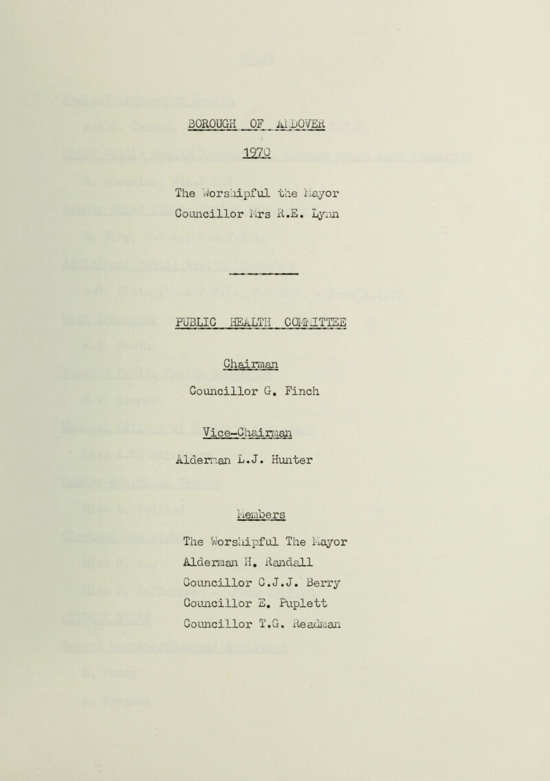 BOROUGH OF Ai .HOVER 12Z0 The 'worshipful the Mayor Councillor Mrs R.E. Lynn PUBLIC HEALTH COHrJTTES Chairman Councillor G. Finch Vic e-C hai rman Alderman L.J. Hunter Members The Worshipful The Mayor Alderman H. Randall Councillor C.J.J. Berry Councillor E. Puplett Councillor T.G. Readraan