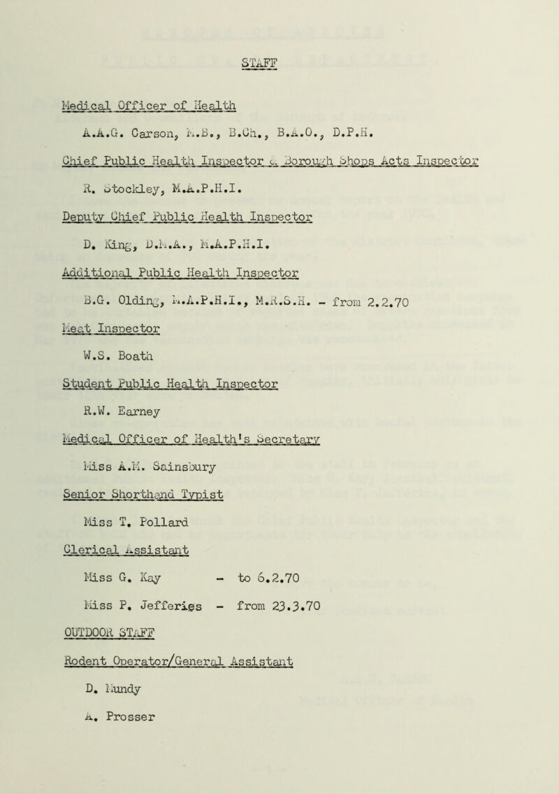 STAFF Medical Officer of Health A• A• Ct« Garson, m • .d ., u. o h., B»A • 0., D. P«~ 1. Chief Public Health Inspector <.. Jorouuh Chops Acts Inspector R. otockley, M.A.P.H.I. Deputy Chief Public xlealth Inspector D. King, D.M.A., M.A.P.H.I. Additional Public Health Inspector B.G. Olding, K.A.P.H.I., M.R.S.H. - from 2.2.70 Meat Inspector W.S. Boath Student Public Health Inspector R.W. Earney Medical Officer of Health*s Secretary Miss A.PM Sainsbury Senior Shorthand Typist Miss T. Pollard Clerical assistant Miss G. Kay - to 6.2.70 Miss P. Jefferies - from 23.3*70 OUTDOOR STitFF Rodent Operator/General Assistant D. Kundy A. Prosser