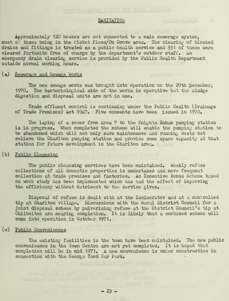 SANITATION Approximately 120 houses are not connected to a main sewerage system, most of thses being in the Picket Piece/Ox Drove area. The clearing of blocked drains and fittings is treated as a public health service and 551 of these were cleared forthwith free of charge by the department's outdoor staff. an emergency drain clearing service is provided by the Public Health Department outside normal working hours. (a) Sewera&e and Sewage Works The new sewage works was brought into operation on the 29th December, 1970. The bacteriological side of the works is operative but the sludge digestion and disposal units are not in use. Trade effluent control is continuing under the Public Health (Drainage of Trade Premises) Act 1947. Five consents have been issued in 1970, The laying of a sewer from Area 7 to the Knights Enham pumping station is in progress. When completed the scheme will enable the pumping station to be abandoned which will not only save maintenance and running costs but relieve the Charlton pumping station and provide some spare capacity at that station for future development in the Charlton area. (b) Public Cleansing The public cleansing services have been maintained. Weekly refuse collections of all domestic properties is undertaken and more frequent collection at trade premises and factories. An Incentive Bonus Scheme based on work study has been implemented which has had the effect of improving the efficiency without detriment to the service given. Disposal of refuse is dealt with at the Incinerator and at a controlled tip at Charlton village. Discussions with the Rural District Council for a joint disposal scheme by pulverising refuse at the District Council's tip at Ghilbolton are nearing completion. It is likely that a combined scheme will come into operation in October 1971. (c) Public Conveniences The existing facilities in the town have been maintained. The new public conveniences in the Town Centre are not yet completed. It is hoped that completion will be in mid 1971. A new convenience is under construction in connection with the George Yard Gar Park.