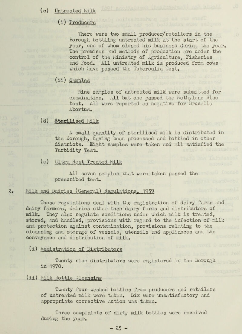 Untreated I ilk (c) (i) Producers There we re two small producer/retailers in the Borough bottling untreated milk at the start of the year, one of whom closed his business during the year. The premises ond methods of production are under the control of the ministry of agriculture, Fisheries and Food. All untreated milk is produced from cows which have passed the Tuberculin Test. (ii) Semples Nine samples of untreated milk were submitted for examination. All but one passed the Methylene Blue test. All were reported as negative for Brucella Abortus. (d) Sterilised iilk A small o.uan.tity of sterilised milk is distributed in the Borough, having been processed and bottled in other districts. Eight samples were taken end all satisfied the Turbidity Test. (e) ultra Heat Treated Milk All seven samples that were taken passed the prescribed test. 2. Milk and dairies (General) Regulationsr 1959 These regulations deal, with the registration of dairy farms and dairy farmers, dairies other than dairy farms and distributors of milk. They also regula.te conditions under which milk is treated, stored, end handled, provisions with regard to the infection of milk and protection against contamination, provisions relating to the cleansing and storage of vessels, utensils ana appliances and the conveyance and distribution of milk. (i) Registration of Distributors Twenty nine distributors were registered in the Borough in 1970. (ii) Milk Bottle Bleansing Twenty four wanked bottles from producers and retailers of untreated milk were taken. Mix were unsatisfactory and appropriate corrective action wa.s taken. Three complaints of dirty milk bottles were received during the ye ax.
