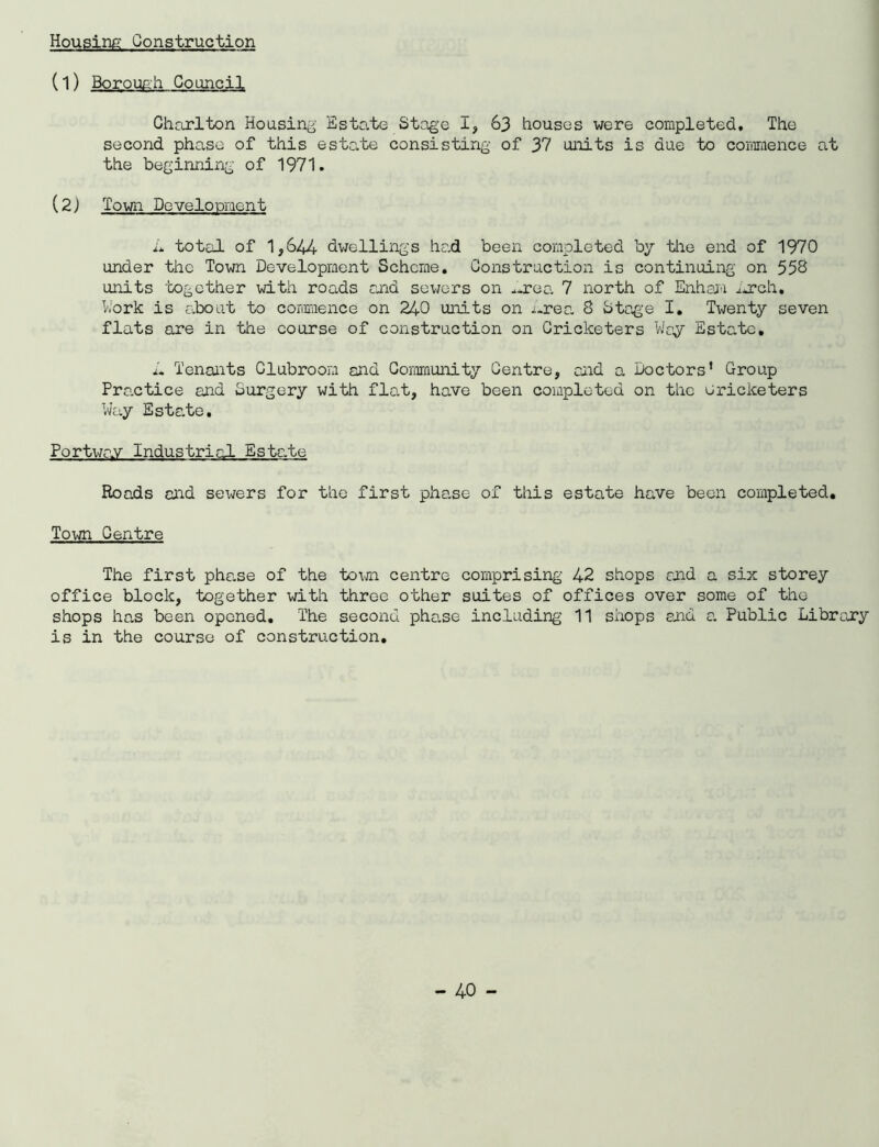 Housing Construction (l) Borough Council Charlton Housing Estate Stage I, 63 houses were completed. The second phase of this estate consisting of 37 units is due to commence at the beginning of 1971. (2) Town Development L total of 1,644 dwellings had been completed by the end of 1970 under the Town Development Scheme, Construction is continuing on 558 units 'together with roads end sewers on .area 7 north of Enham arch. Work is about to commence on 240 units on x.rea 8 Stage I. Twenty seven flats are in the course of construction on Cricketers Way Estate, L Tenants Clubroom and Community Centre, end a Doctors’ Group Pre.ctice and Surgery with flat, have been completed on the cricketers Way Estate, Port\jnv Industrial Estate Roads end sewers for the first phase of this estate have been completed. Town Centre The first phe.se of the toxjn centre comprising 42 shops and a six storey office block, together with three other suites of offices over some of the shops has been opened. The second phase including 11 shops and a Public Library is in the course of construction.