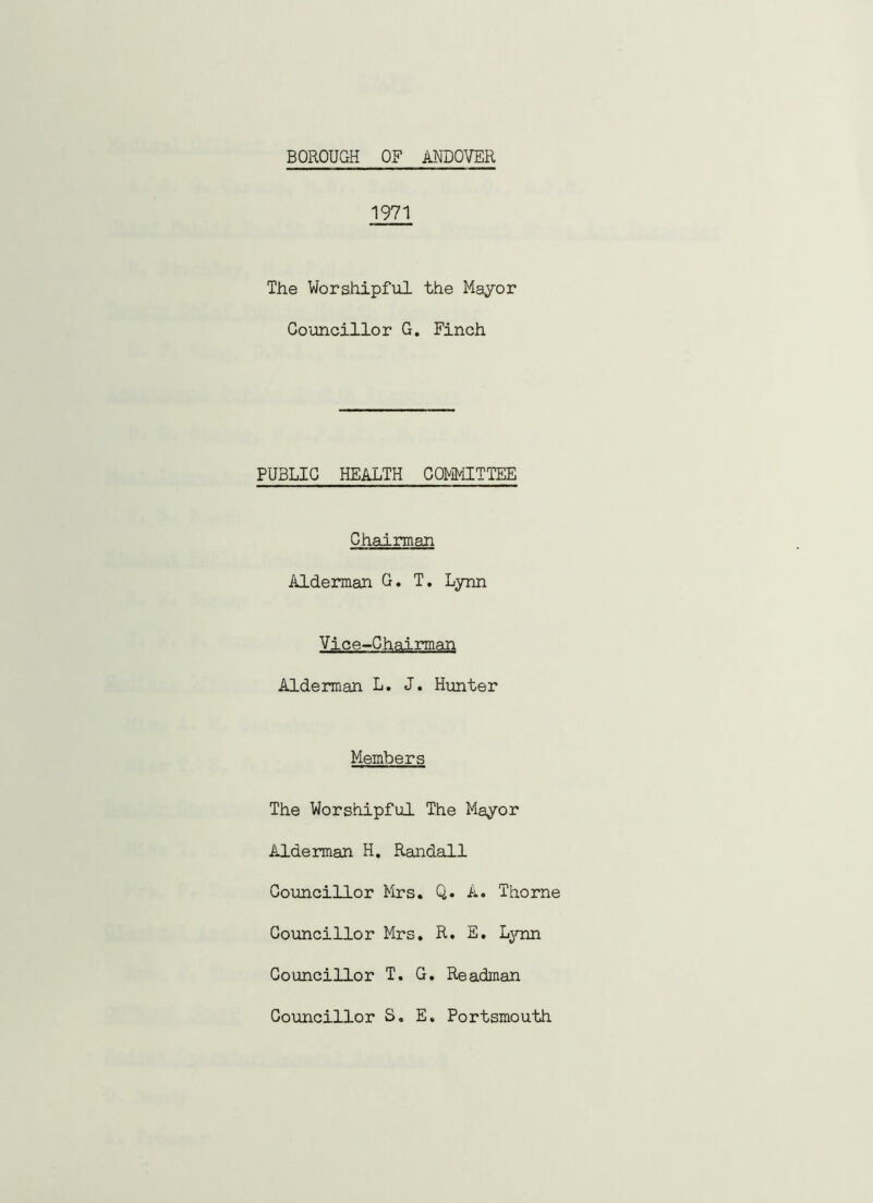 1971 The Worshipful the Mayor Councillor G. Finch PUBLIC HEALTH COMMITTEE Chairman Alderman G. T. Lynn Vice-Chairman Alderman L. J. Hunter Members The Worshipful The Mayor Alderman H. Randall Councillor Mrs. Q. A. Thorne Councillor Mrs. R. E. Lynn Councillor T. G. Readman Councillor S. E. Portsmouth