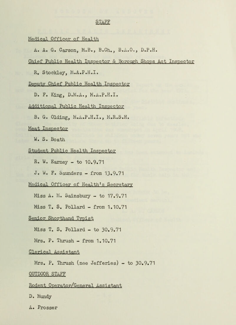 STAFF Medical Officer of Health A. A. G. Carson, M.B., B.Ch., B.A.O., D.P.H. Chief Public Health Inspector & Borough Shops Act Inspector R. Stockley, M.A.P.H.I. Deputy Chief Public Health Inspector D. F. King, D.M.A., M.A.P.H.I. Additional Public Health Inspector B. G. Olding, M.A.P.H.I., M.R.S.H. Meat Inspector W. S. Boath Student Public Health Inspector R. W. Earney - to 10.9.71 J. W. F. Saunders - from 13.9.71 Medical Officer of Health1s Secretary Miss A. M. Sainsbury - to 17.9.71 Miss T. S. Pollard - from 1.10.71 Senior Shorthand Typist Miss T. S. Pollard - to 30.9.71 Mrs. P. Thrush - from 1.10.71 Clerical Assistant Mrs. P. Thrush (nee Jefferies) - to 30.9.71 OUTDOOR STAFF Rodent Operator/General Assistant D. Mundy A. Prosser