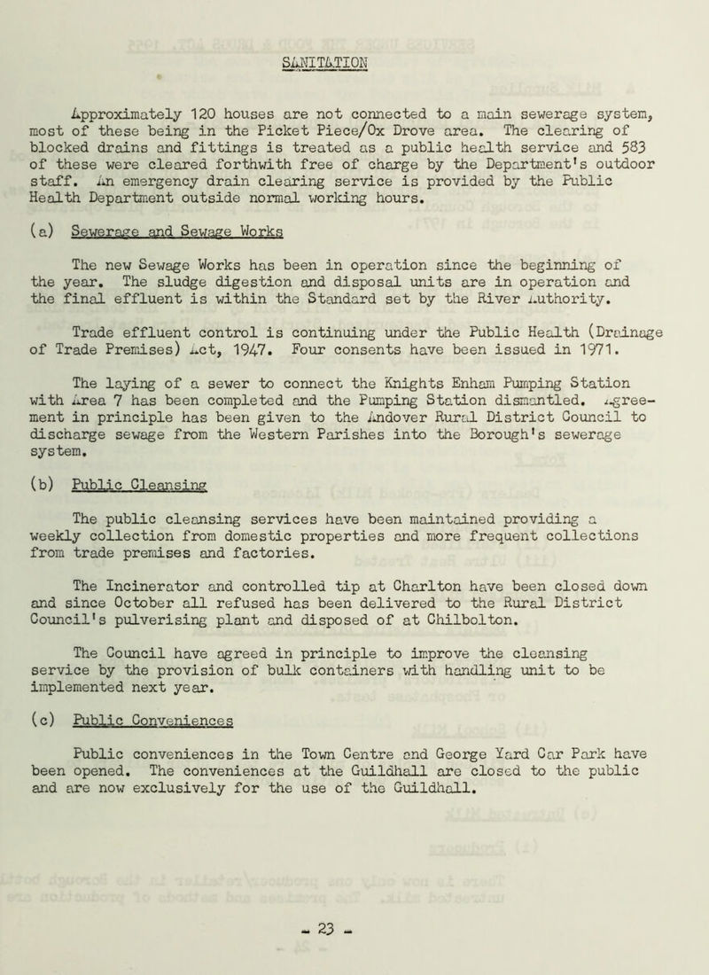 SANITATION Approximately 120 houses are not connected to a main sewerage system., most of these being in the Picket Piece/Ox Drove area. The clearing of blocked drains and fittings is treated as a public health service and 583 of these were cleared forthwith free of charge by the Department’s outdoor staff. An emergency drain clearing service is provided by the Public Health Department outside normal working hours. (a) Sewerage and Sewage Works The new Sewage Works has been in operation since the beginning of the year. The sludge digestion and disposal units are in operation and the final effluent is within the Standard set by the River authority. Trade effluent control is continuing under the Public Health (Drainage of Trade Premises) Act, 1947. Four consents have been issued in 1971. The laying of a sewer to connect the Knights Enham Pumping Station with Area 7 has been completed and the Pumping Station dismantled, .i-gree- ment in principle has been given to the Andover Rural District Council to discharge sewage from the Western Parishes into the Borough’s sewerage system. (b) Public Cleansing The public cleansing services have been maintained providing a weekly collection from domestic properties and more frequent collections from trade premises and factories. The Incinerator and controlled tip at Charlton have been closed down and since October all refused has been delivered to the Rural District Council's pulverising plant and disposed of at Chilbolton. The Council have agreed in principle to improve the cleansing service by the provision of bulk containers with handling unit to be implemented next year. (c) Public Conveniences Public conveniences in the Town Centre and George Yard Car Park have been opened. The conveniences at the Guildhall are closed to the public and are now exclusively for the use of the Guildhall.