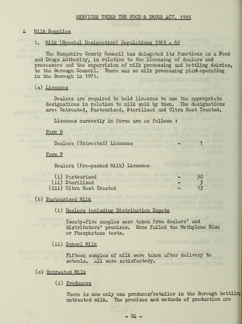 SERVICES UNDER THE FOOD & DRUGS ACT, 1955 Milk-Sup.pli.GS 1. Milk (Special Designation) Regulations 1963 - 65 The Hampshire County Council has delegated its functions as a Food and Drugs Authority, in relation to the licensing of dealers and processors and the supervision of milk processing and bottling dairies, to the Borough Council. There was no milk processing plantoperating in the Borough in 1971. (a) Licences Dealers are required to hold licences to use the appropriate designations in relation to milk sold by them. The designations ares Untreated, Pasteurised, Sterilised and Ultra Heat Treated. Licences currently in force are as follows : Form B Dealers (Untreated) Licences - 1 Form F Dealers (Pre-packed Milk) Licences (i) Pasteurised (ii) Sterilised (iii) Ultra Heat Treated (b) Pasteurised Milk (i) Dealers including Distribution Depots Twenty-five samples were taken from dealers’ and distributors' premises. None failed the Methylene Blue or Phosphatase tests. (ii) School Milk Fifteen samples of milk were taken after delivery to schools. All were satisfactory. (c) Untreated Milk (i) Producers There is now only one producer/retailer in the Borough bottling untreated milk. The premises and methods of production are 30 3 13