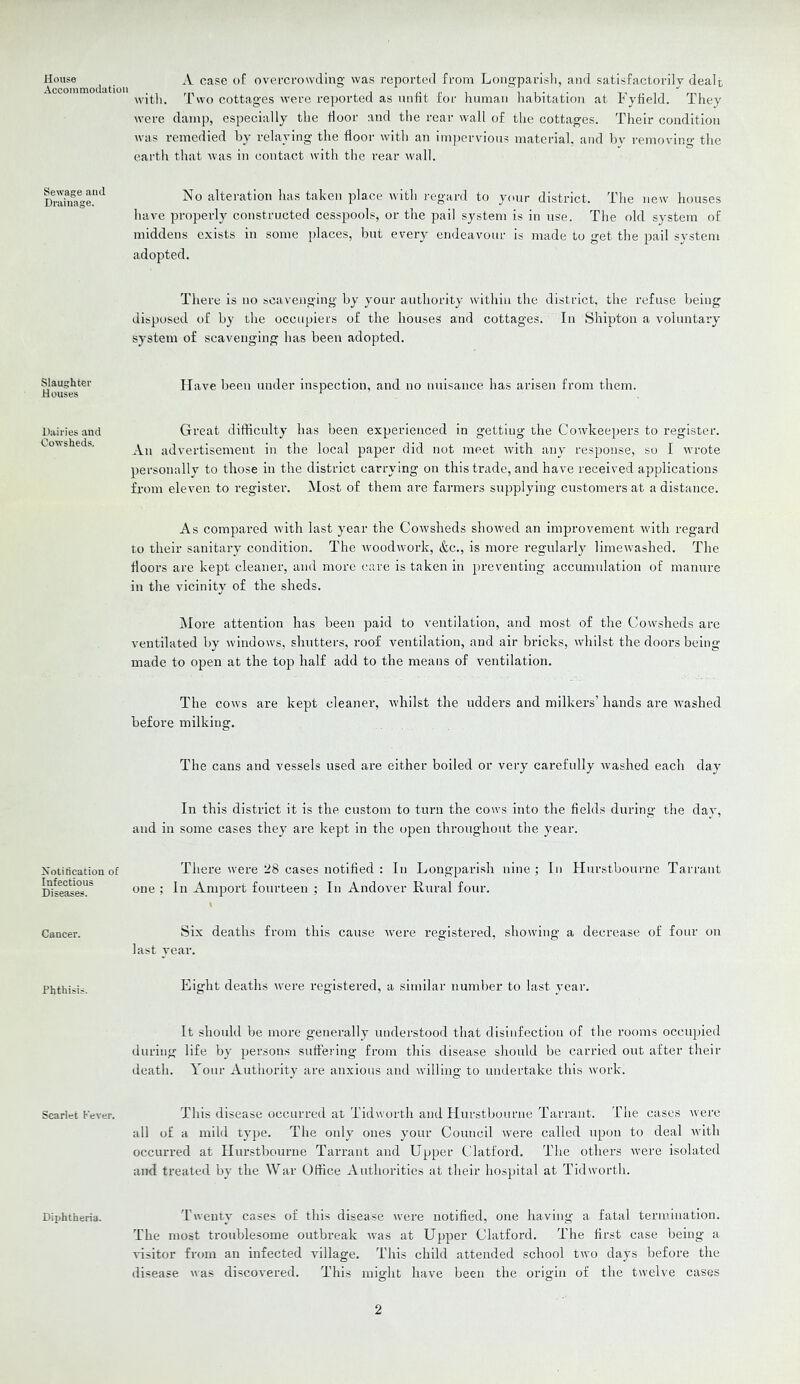 House Accommodation Sewage and Drainage. Slaughter Houses Dairies and Cowsheds. Notification of Infectious Diseases. Cancer. Phthisis. Scarlet Fever. Diphtheria. A case of ovcfcrowding was reported from Loogparisli, and satisfactorily dealt with. 1'wo cottages were reported as unfit for human habitation at Fyfield. They were damp, especially the door and the rear wall of the cottages. Their condition was remedied by relaying the door with an impervious material, and by removing the earth that was in contact with the rear wall. No alteration has taken place Avith regard to your district. The new houses have properly constructed cesspools, or the pail system is in use. The old system of middens exists in some places, but every endeavour is made to get the pail system adopted. There is no scavenging by your authority within the district, the refuse being disposed of by the occupiers of the houses and cottages. In Shipton a voluntary system of scavenging has been adopted. Have been under inspection, and no nuisance has arisen from them. Great difficulty has been experienced in getting the Cowkeepers to register. An advertisement in the local paper did not meet rvith any response, so I wrote personally to those in the district carrying on this trade, and have received applications from eleven to register. Most of them are farmers supplying customers at a distance. As compared rvith last year the Cowsheds showed an improvement with regard to their sanitary condition. The tvoodwork, &c., is more regularly limeAvashed. The floors are kept cleaner, and more care is taken in [)reventing accumulation of manure in the vicinity of the sheds. IMore attention has been paid to ventilation, and most of the Cowsheds are ventilated by windows, shutters, roof ventilation, and air bricks, whilst the doors being made to open at the top half add to the means of ventilation. The cows are kept cleaner, whilst the udders and milkers’ hands are Avashed before milking. The cans and vessels used are either boiled or very carefully Avashed each day In this district it is the custom to turn the coavs into the fields during the day, and in some cases they are kept in the open throughout the year. There Avere 28 cases notified : In Longparish nine ; In Hurstbourne Tarrant one ; In Amport fourteen ; In Andover Rural four. Six deaths from this cause Avere registered, shoAving a decrease of four on last year. Eight deaths Avere registered, a similar number to last year. It should be more generally understood that disinfection of the rooms occupied during life by persons suffering from this disease should be carried out after their death. Your Authority are anxious and Avilling to undertake this Avork. This disease occurred at TidAvorth and Hurstbourne Tarrant. The cases Avere all of a mild type. The only ones your Council Avere called upon to deal Avith occurred at Hurstbourne Tarrant and Upper Clatford. The others Avere isolated and treated by the War Office Authorities at their hospital at TidAvorth. T'Aveuty cases of this disease Avere notified, one having a fatal termination. The most troublesome outbreak Avas at Upper Clatford. The first case being a visitor from an infected village. This child attended school tAvo days before the disease Avas discovered. This might have been the origin of the tAvelve cases 2