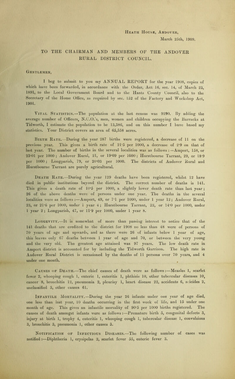 Heath House, Andover, March 25th, 1909. TO THE CHAIRMAN AND MEMBERS OF THE ANDOVER RURAL DISTRICT COUNCIL. Gentlemen, 1 beg to submit to you my ANNUAL REPORT for the year 1908, copies of which have been forwarded, in accordance with the Order, Act 16, sec. 14, of March 23, 1891, to the Local Government Board and to the Hants County Council, also to the Secretary of the Home Office, as required by sec. 152 of the Factory and Workshop Act, 1901. Vital Statistics.—The population at the last census was 9290. By adding the average number of Officers, N.C.O.'s, men, women and children occupying the Barracks at Tid worth, I estimate the population to be 13,386, and on this number I have based my statistics. Your District covers an area of 65,558 acres. Birth Rate.—During the year 287 births were registered, a decrease of 11 on the previous year. This gives a birth rate of 21*5 per 1000, a decrease of 2*9 on that of last year. The number of births in the several localities was as follows:—Amport, 158, or 23*01 per 1000; Andover Rural, 21, or 19*09 per 1000; Hurstbourne Tarrant, 29, or 18*9 per 1000 ; Longparish, 79, or 20*03 per 1000. The districts of Andover Rural and Hurstbourne Tarrant are purely agricultural. Death Rate.—During the year 129 deaths have been registered, whilst 12 have died in public institutions beyond the district. The correct number of deaths is 141. This gives a death rate of 10*5 per 1000, a slightly lower death rate than last year; 26 of the above deaths were of persons under one year. The deaths in the several localities were as follows:—Amport, 49, or 7*1 per 1000, under 1 year 12; Andover Rural, 23, or 21*6 per 1000, under 1 year 4 ; Hurstbourne Tarrant, 22, or 14*0 per 1000, under 1 year 2; Longparish, 47, or 11*9 per 1000, under 1 year 8. Longevity.—It is somewhat of more than passing interest to notice that of the 141 deaths that are credited to the district for 1908 no less than 48 were of persons of 70 years of age and upwards, and as there were 26 of infants below 1 year of age, this leaves only 67 deaths between 1 year of age and 70, or between the very young and the very old. The greatest age attained was 97 years. The low death rate in Amport district is accounted for by including the Tidworth Garrison. The high rate in Andover Rural District is occasioned by the deaths of 11 persons over 70 years, and 4 under one month. Causes of Death.—The chief causes of death were as follows:—Measles 1, scarlet fever 2, whooping cough 1, enteric 1, enteritis 1, phthisis 10, other tubercular diseases 10, cancer 8, bronchitis 12, pneumonia 2, pleurisy 1, heart disease 22, accidents 6, suicides 2, unclassified 3, other causes 61. Infantile Mortality.—During the year 26 infants under one year of age died, one less than last year, 10 deaths occurring in the first week of life, and 15 under one month of age. This gives an infantile mortality of 90*5 per 1000 births registered. The causes of death amongst infants were as follows :—Premature birth 5, congenital defects 3, injury at birth 1, trophy 4, enteritis 1, whooping cough 1, tubercular disease 1, convulsions 3, bronchitis 3, pneumonia 1, other causes 3. Notification of Infectious Diseases.—The following number of cases was