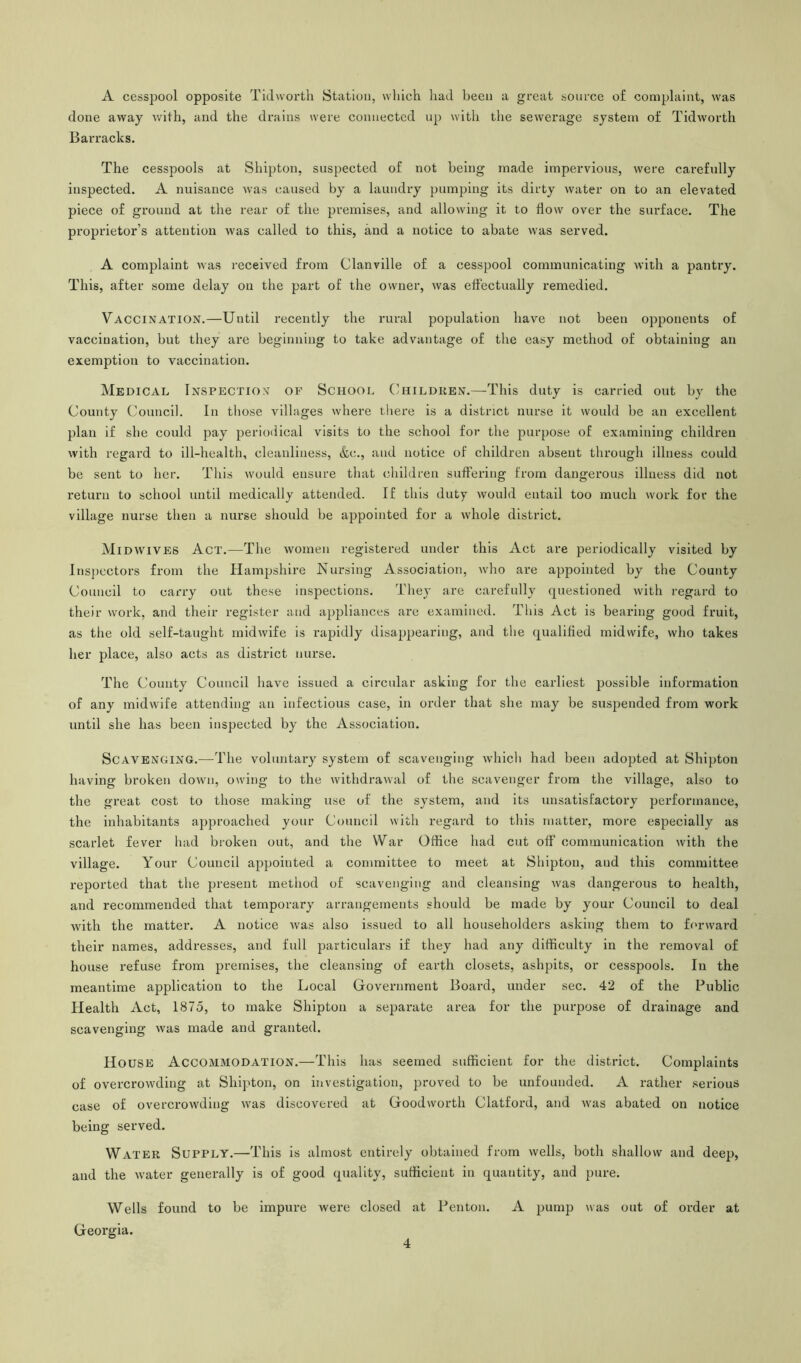A cesspool opposite Tidvvorth Station, which had been a great source of complaint, was done away with, and the drains were connected up with the sewerage system of Tidworth Barracks. The cesspools at Shipton, suspected of not being made impervious, were carefully inspected. A nuisance was caused by a laundry pumping its dirty water on to an elevated piece of ground at the rear of the premises, and allowing it to flow over the surface. The proprietor’s attention was called to this, and a notice to abate was served. A complaint was received from Clanville of a cesspool communicating with a pantry. This, after some delay on the part of the owner, was effectually remedied. Vaccination.—Until recently the rural population have not been opponents of vaccination, but they are beginning to take advantage of the easy method of obtaining an exemption to vaccination. Medical Inspection of School Children.—This duty is carried out by the County Council. In those villages where there is a district nurse it would be an excellent plan if she could pay periodical visits to the school for the purpose of examining children with regard to ill-health, cleanliness, &c., and notice of children absent through illness could be sent to her. This would ensure that children suffering from dangerous illness did not return to school until medically attended. If this duty would entail too much work for the village nurse then a nurse shoidd be appointed for a whole district. Midwives Act.—The women registered under this Act are periodically visited by Inspectors from the Hampshire Nursing Association, who are appointed by the County Council to carry out these inspections. They are carefully questioned with regard to their work, and their register and appliances are examined. This Act is bearing good fruit, as the old self-taught midwife is rapidly disappearing, and the qualified midwife, who takes her place, also acts as district nurse. The County Council have issued a circular asking for the earliest possible information of any midwife attending an infectious case, in order that she may be suspended from work until she has been inspected by the Association. Scavenging.—The voluntary system of scavenging which had been adopted at Shipton having broken down, owing to the withdrawal of the scavenger from the village, also to the great cost to those making use of the system, and its unsatisfactory performance, the inhabitants approached your Council with regard to this matter, more especially as scarlet fever had broken out, and the War Office had cut off communication with the village. Your Council appointed a committee to meet at Shipton, and this committee reported that the present method of scavenging and cleansing was dangerous to health, and recommended that temporary arrangements should be made by your Council to deal with the matter. A notice was also issued to all householders asking them to forward their names, addresses, and full particulars if they had any difficulty in the removal of house refuse from premises, the cleansing of earth closets, ashpits, or cesspools. In the meantime application to the Local Government Board, under sec. 42 of the Public Health Act, 1875, to make Shipton a separate area for the purpose of drainage and scavenging was made and granted. House Accommodation.—This has seemed sufficient for the district. Complaints of overcrowding at Shipton, on investigation, proved to be unfounded. A rather serious case of overcrowding was discovered at Goodworth Clatford, and was abated on notice being served. Water Supply.—This is almost entirely obtained from wells, both shallow and deep, and the water generally is of good quality, sufficient in quantity, and pure. Wells found to be impure were closed at Fenton. A pump was out of order at Georgia.