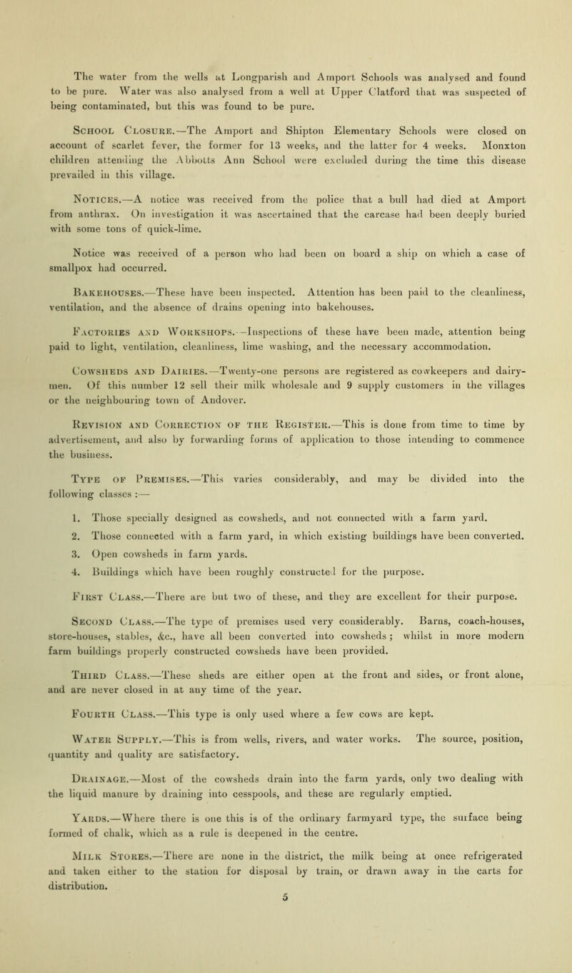 The water from the wells at Longparish and Amport Schools was analysed and found to be pure. Water was also analysed from a well at Upper Clatford that was suspected of being contaminated, but this was found to be pure. School Closure.—The Amport and Shipton Elementary Schools Avere closed on account of scarlet fever, the former for 13 weeks, and the latter for 4 weeks. Monxton children attending the AbboLts Ann School were excluded during the time this disease prevailed in this village. Notices.—A notice was received from the police that a bull had died at Amport from anthrax. On investigation it Avas ascertained that the carcase had been deeply buried Avith some tons of quick-lime. Notice Avas received of a person Avho bad been on board a ship on Avhich a case of smallpox had occurred. Bakehouses.—These have been inspected. Attention has been paid to the cleanliness, ventilation, and the absence of drains opening into bakehouses. Factories and Workshops.--Inspections of these have been made, attention being paid to light, ventilation, cleanliness, lime washing, and the necessary accommodation. Cowsheds and Dairies.—Twenty-one persons are registered as co.vlceepers and dairy- men. Of this number 12 sell their milk Avholesale and 9 supply customers in the villages or the neighbouring toAvn of Andover. Revision and Correction of the Register.—This is done from time to time by advertisement, and also by forwarding forms of application to those intending to commence the business. Type of Premises.—This varies considerably, and may be divided into the following classes :— 1. Those specially designed as cowsheds, and not connected Avith a farm yard. 2. Those connected Avith a farm yard, in Avhich existing buildings have been converted. 3. Open coAvsheds in farm yards. 4. Buildings which have been roughly constructed for the purpose. First Class.—There are but two of these, and they are excellent for their purpose. Second Class.—The type of premises used very considerably. Barns, coach-houses, store-houses, stables, &c., have all been converted into coAvsheds; Avhilst in more modern farm buildings properly constructed cowsheds have been provided. Third Class.—These sheds are either open at the front and sides, or front alone, and are never closed in at any time of the year. Fourth Class.—This type is only used where a few cows are kept. Water Supply.—This is from Avells, rivers, and Avater Avorks. The source, position, quantity and quality are satisfactory. Drainage.—Most of the cowsheds drain into the farm yards, only tAvo dealing with the liquid manure by draining into cesspools, and these are regularly emptied. Yards.—Where there is one this is of the ordinary farmyard type, the surface being formed of chalk, which as a rule is deepened in the centre. M ilk Stores.—There are none in the district, the milk being at once refrigerated and taken either to the station for disposal by train, or drawn away in the carts for distribution.