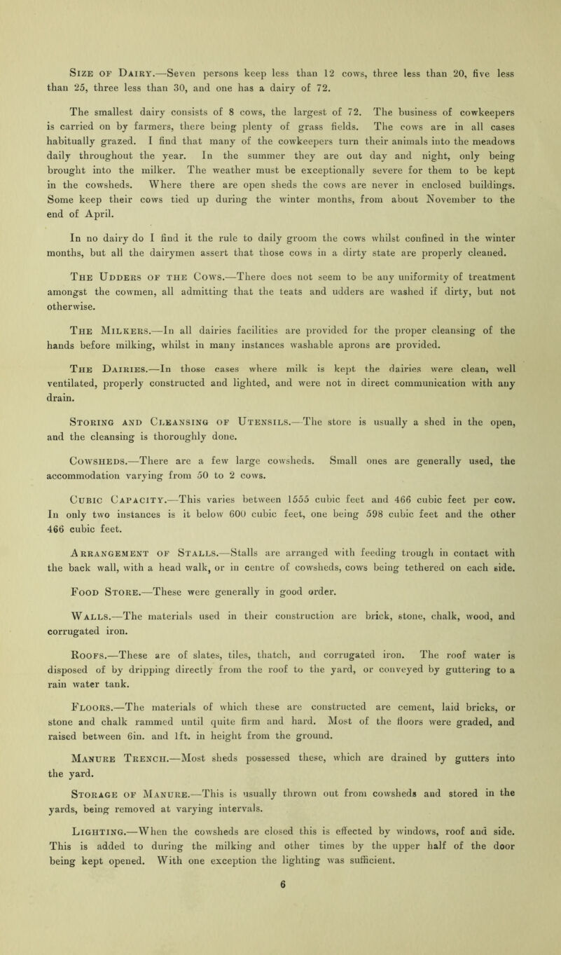 Size of Dairy.—Seven persons keep less than 12 cows, three less than 20, five less than 25, three less than 30, and one has a dairy of 72. The smallest dairy consists of 8 cows, the largest of 72. The business of cowkeepers is carried on by farmers, there being plenty of grass fields. The cows are in all cases habitually grazed. I find that many of the cowkeepers turn their animals into the meadows daily throughout the year. In the summer they are out day and night, only being brought into the milker. The weather must be exceptionally severe for them to be kept in the cowsheds. Where there are open sheds the cows are never in enclosed buildings. Some keep their cows tied up during the winter months, from about November to the end of April. In no dairy do I find it the rule to daily groom the cows whilst confined in the winter months, but all the dairymen assert that those cows in a dirty state are properly cleaned. The Udders of the Cows.—There does not seem to be any uniformity of treatment amongst the cowmen, all admitting that the teats and udders are washed if dirty, but not otherwise. The Milkers.—In all dairies facilities are provided for the proper cleansing of the hands before milking, whilst in many instances washable aprons are provided. The Dairies.—In those cases where milk is kept the dairies were clean, well ventilated, properly constructed and lighted, and were not in direct communication with any drain. Storing and Cleansing of Utensils.—The store is usually a shed in the open, and the cleansing is thoroughly done. Cowsheds.—There are a few large cowsheds. Small ones are generally used, the accommodation varying from 50 to 2 cows. Cubic Capacity.—This varies between 1555 cubic feet and 466 cubic feet per cow. In only two instances is it below 600 cubic feet, one being 598 cubic feet and the other 466 cubic feet. Arrangement of Stalls.—Stalls are arranged with feeding trough in contact with the back wall, with a head walk, or in centre of cowsheds, cows being tethered on each side. Food Store.—These were generally in good order. Walls.—The materials used in their construction are brick, stone, chalk, wood, and corrugated iron. Roofs.—These are of slates, tiles, thatch, and corrugated iron. The roof water is disposed of by dripping directly from the roof to the yard, or conveyed by guttering to a rain water tank. Floors.—The materials of which these are constructed are cement, laid bricks, or stone and chalk rammed until quite firm and hard. Most of the floors were graded, and raised between 6in. and 1ft. in height from the ground. Manure Trench.—Most sheds possessed these, which are drained by gutters into the yard. Storage of Manure.—This is usually thrown out from cowsheds and stored in the yards, being removed at varying intervals. Lighting.—When the cowsheds are closed this is effected by windows, roof and side. This is added to during the milking and other times by the upper half of the door being kept opened. With one exception the lighting was sufficient.