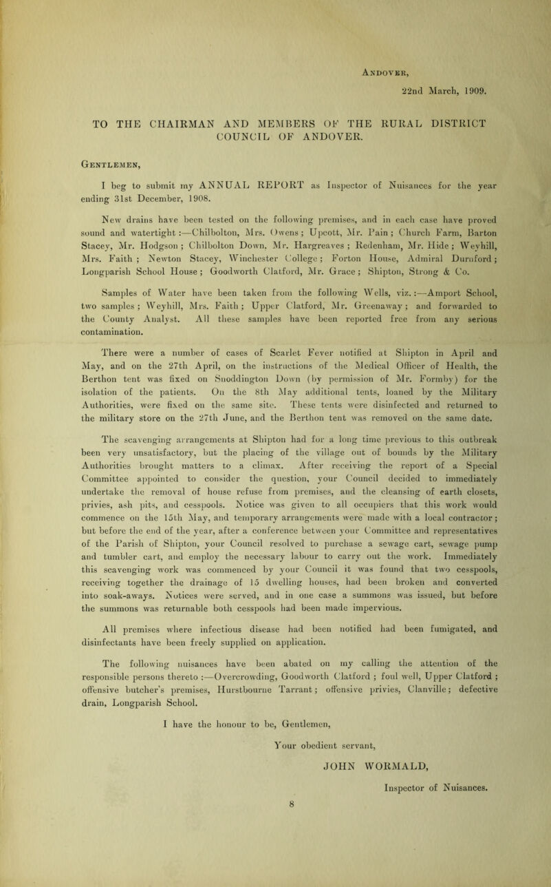 Andover, 22nd March, 1909. TO THE CHAIRMAN AND MEMBERS OF THE RURAL DISTRICT COUNCIL OF ANDOVER. Gentlemen, I beg to submit my ANNUAL REPORT as Inspector of Nuisances for the year ending 31st December, 1908. New drains have been tested on the following premises, and in each case have proved sound and watertight:—Chilbolton, Mrs. Owens; Upcott, Mr. Pain; Church Farm, Barton Stacey, Mr. Hodgson; Chilbolton Down. Mr. Hai-greaves ; Redenham, Mr. Hide ; Weyhill, Mrs. Faith; Newton Stacey, Winchester College; Forton House, Admiral D urn ford; Longparish School House ; Goodworth Clatford, Mr. Grace ; Shipton, Strong & Co. Samples of Water have been taken from the following Wells, viz.:—Amport School, two samples; Weyhill, Mrs. Faith; Upper Clatford, Mr. Greenaway; and forwarded to the County Analyst. All these samples have been reported free from any serious contamination. There wex-e a number of cases of Scarlet Fever notified at Shipton in April and May, and on the 27th April, on the instructions of the Medical Officer of Health, the Berthon tent was fixed on Snoddington Down (by permission of Mr. Form by) for the isolation of the patients. On the 8th May additional tents, loaned by the Military Authorities, were fixed on the same site. These tents were disinfected and returned to the military store on the 27th June, and the Berthon tent was removed on the same date. The scavenging arrangements at Shipton had for a long time previous to this outbreak been very unsatisfactory, but the placing of the village out of bounds by the Military Authorities brought matters to a climax. After receiving the report of a Special Committee appointed to consider the question, your Council decided to immediately undertake the removal of house refuse from premises, and the cleansing of earth closets, privies, ash pits, and cesspools. Notice was given to all occupiers that this work would commence on the 15th May, and temporary arrangements were made with a local contractor; but before the end of the year, after a conference between your Committee and representatives of the Parish of Shipton, your Council resolved to purchase a sewage cart, sewage pump and tumbler cart, and employ the necessary labour to carry out the work. Immediately this scavenging work was commenced by your Council it was found that two cesspools, receiving together the drainage of 15 dwelling houses, had been broken and converted into soak-aways. Notices were served, and in one case a summons was issued, but before the summons was returnable both cesspools had been made impervious. All premises where infectious disease had been notified had been fumigated, and disinfectants have been freely supplied on application. The following nuisances have been abated on my calling the attention of the responsible persons thereto :—Overcrowding, Goodworth Clatford ; foul well, Upper Clatford ; offensive butcher’s premises, Ilurstbourue Tarrant; offensive privies, Clanville; defective drain, Longparish School. I have the honour to be, Gentlemen, Your obedient servant, JOHN WORMALD, Inspector of Nuisances.