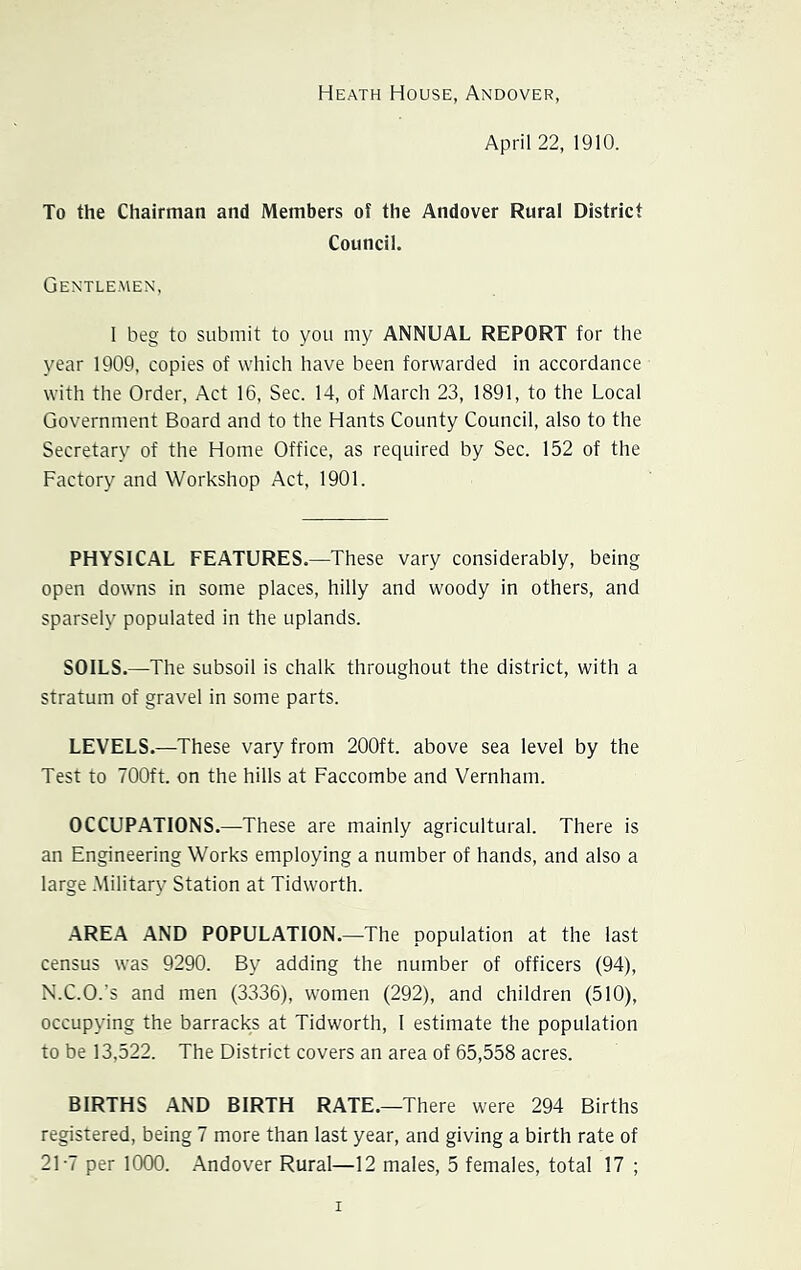 Heath House, Andover, April 22, 1910. To the Chairman and Members of the Andover Rural District Council. Gentlemen, I beg to submit to you my ANNUAL REPORT for the year 1909, copies of which have been forwarded in accordance with the Order, Act 16, Sec. 14, of March 23, 1891, to the Local Government Board and to the Hants County Council, also to the Secretary of the Home Office, as required by Sec. 152 of the Factory and Workshop Act, 1901. PHYSICAL FEATURES.—These vary considerably, being open downs in some places, hilly and woody in others, and sparsely populated in the uplands. SOILS.—The subsoil is chalk throughout the district, with a stratum of gravel in some parts. LEVELS.—These vary from 200ft. above sea level by the Test to 700ft. on the hills at Faccombe and Vernham. OCCUPATIONS.—These are mainly agricultural. There is an Engineering Works employing a number of hands, and also a large Military Station at Tidworth. AREA AND POPULATION.—The population at the last census was 9290. By adding the number of officers (94), N.C.O.'s and men (3336), women (292), and children (510), occupying the barracks at Tidworth, I estimate the population to be 13,522. The District covers an area of 65,558 acres. BIRTHS AND BIRTH RATE.—There were 294 Births registered, being 7 more than last year, and giving a birth rate of 21-7 per 1000. Andover Rural—12 males, 5 females, total 17 ;