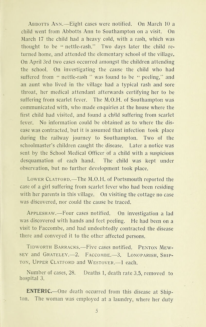 child went from Abbotts Ann to Southampton on a visit. On March 17 the child had a heavy cold, with a rash, which was thought to be “ nettle-rash.” Two days later the child re- turned home, and attended the elementary school of the village. On April 3rd two cases occurred amongst the children attending the school. On investigating the cause the child who had suffered from “ nettle-rash ” was found to be “ peeling,” and an aunt who lived in the village had a typical rash and sore throat, her medical attendant afterwards certifying her to be suffering from scarlet fever. The M.O.H. of Southampton was communicated with, who made enquiries at the house where the first child had visited, and found a child suffering from scarlet fever. No information could be obtained as to where the dis- ease was contracted, but it is assumed that infection took place during the railway journey to Southampton. Two of the schoolmaster’s children caught the disease. Later a notice was sent by the School Medical Officer of a child with a suspicious desquamation of each hand. The child was kept under observation, but no further development took place. Lower Clatford.—The M.O.H. of Portsmouth reported the case of a girl suffering from scarlet fever who had been residing with her parents in this village. On visiting the cottage no case was discovered, nor could the cause be traced. Appleshaw.—Four cases notified. On investigation a lad was discovered with hands and feet peeling. He had been on a visit to Faccombe, and had undoubtedly contracted the disease there and conveyed it to the other affected persons. Tidworth Barracks.—Five cases notified. Penton Mew- sey and Grateley.—2. Faccombe.—3. Longparish, Ship- ton, Upper Clatford and Westover.—1 each. Number of cases, 28. Deaths 1, death rate 3.5, removed to hospital 3. ENTERIC.—One death occurred from this disease at Ship- ton. The woman was employed at a laundry, where her duty