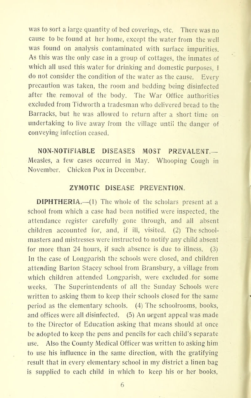 cause to be found at her home, except the water from the well was found on analysis contaminated with surface impurities. As this was the only case in a group of cottages, the inmates of which all used this water for drinking and domestic purposes, 1 do not consider the condition of the water as the cause. Every precaution was taken, the room and bedding being disinfected after the removal of the body. The War Office authorities excluded from Tidworth a tradesman who delivered bread to the Barracks, but he was allowed to return after a short time on undertaking to live away from the village until the danger of conveying infection ceased. NON-NOTIFIABLE DISEASES MOST PREVALENT — Measles, a few cases occurred in May. Whooping Cough in November. Chicken Pox in December. ZYMOTIC DISEASE PREVENTION. DIPHTHERIA.—(1) The whole of the scholars present at a school from which a case had been notified were inspected, the attendance register carefully gone through, and all absent children accounted for, and, if ill, visited. (2) The school- masters and mistresses were instructed to notify any child absent for more than 24 hours, if such absence is due to illness. (3) In the case of Longparish the schools were closed, and children attending Barton Stacey school from Bransbury, a village from which children attended Longparish, were excluded-for some weeks. The Superintendents of all the Sunday Schools were written to asking them to keep their schools closed for the same period as the elementary schools. (4) The schoolrooms, books, and offices were all disinfected. (5) An urgent appeal was made to the Director of Education asking that means should at once be adopted to keep the pens and pencils for each child’s separate use. Also the County Medical Officer was written to asking him to use his influence in the same direction, with the gratifying result that in every elementary school in my district a linen bag is supplied to each child in which to keep his or her books, 6