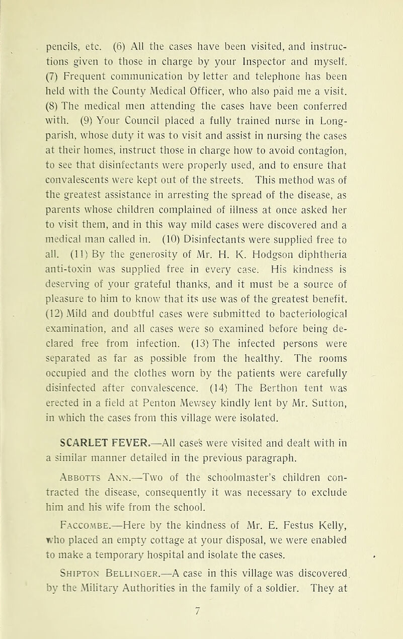pencils, etc. (6) All the cases have been visited, and instruc- tions given to those in charge by your Inspector and myself. (7) Frequent communication by letter and telephone has been held with the County Medical Officer, who also paid me a visit. (8) The medical men attending the cases have been conferred with. (9) Your Council placed a fully trained nurse in Long- parish, whose duty it was to visit and assist in nursing the cases at their homes, instruct those in charge how to avoid contagion, to see that disinfectants were properly used, and to ensure that convalescents were kept out of the streets. This method was of the greatest assistance in arresting the spread of the disease, as parents whose children complained of illness at once asked her to visit them, and in this way mild cases were discovered and a medical man called in. (10) Disinfectants were supplied free to all. (11) By the generosity of Mr. H. K. Hodgson diphtheria anti-toxin was supplied free in every case. His kindness is deserving of your grateful thanks, and it must be a source of pleasure to him to know that its use was of the greatest benefit. (12) Mild and doubtful cases were submitted to bacteriological examination, and all cases were so examined before being de- clared free from infection. (13) The infected persons were separated as far as possible from the healthy. The rooms occupied and the clothes worn by the patients were carefully disinfected after convalescence. (14) The Berthon tent was erected in a field at Penton Mewsey kindly lent by Mr. Sutton, in which the cases from this village were isolated. SCARLET FEVER.—All cases were visited and dealt with in a similar manner detailed in the previous paragraph. Abbotts Ann.—-Two of the schoolmaster’s children con- tracted the disease, consequently it was necessary to exclude him and his wife from the school. Faccombe.—Here by the kindness of Mr. E. Festus Kelly, who placed an empty cottage at your disposal, we were enabled to make a temporary hospital and isolate the cases. Shipton Bellinger.—A ease in this village was discovered, by the Military Authorities in the family of a soldier. They at