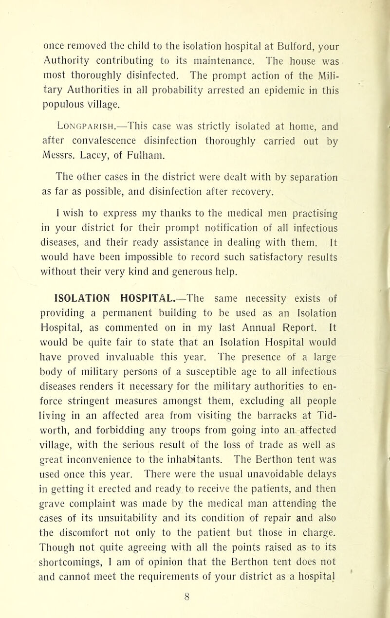 once removed the child to the isolation hospital at Bulford, your Authority contributing to its maintenance. The house was most thoroughly disinfected. The prompt action of the Mili- tary Authorities in all probability arrested an epidemic in this populous village. Longparish.—This case was strictly isolated at home, and after convalescence disinfection thoroughly carried out by Messrs. Lacey, of Fulham. The other cases in the district were dealt with by separation as far as possible, and disinfection after recovery. I wish to express my thanks to the medical men practising in your district for their prompt notification of all infectious diseases, and their ready assistance in dealing with them. It would have been impossible to record such satisfactory results without their very kind and generous help. ISOLATION HOSPITAL.—The same necessity exists of providing a permanent building to be used as an Isolation Hospital, as commented on in my last Annual Report. It would be quite fair to state that an Isolation Hospital would have proved invaluable this year. The presence of a large body of military persons of a susceptible age to all infectious diseases renders it necessary for the military authorities to en- force stringent measures amongst them, excluding all people living in an affected area from visiting the barracks at Tid- worth, and forbidding any troops from going into an. affected village, with the serious result of the loss of trade as well as great inconvenience to the inhabitants. The Berthon tent was used once this year. There were the usual unavoidable delays in getting it erected and ready to receive the patients, and then grave complaint was made by the medical man attending the cases of its unsuitability and its condition of repair and also the discomfort not only to the patient but those in charge. Though not quite agreeing with all the points raised as to its shortcomings, I am of opinion that the Berthon tent does not and cannot meet the requirements of your district as a hospital
