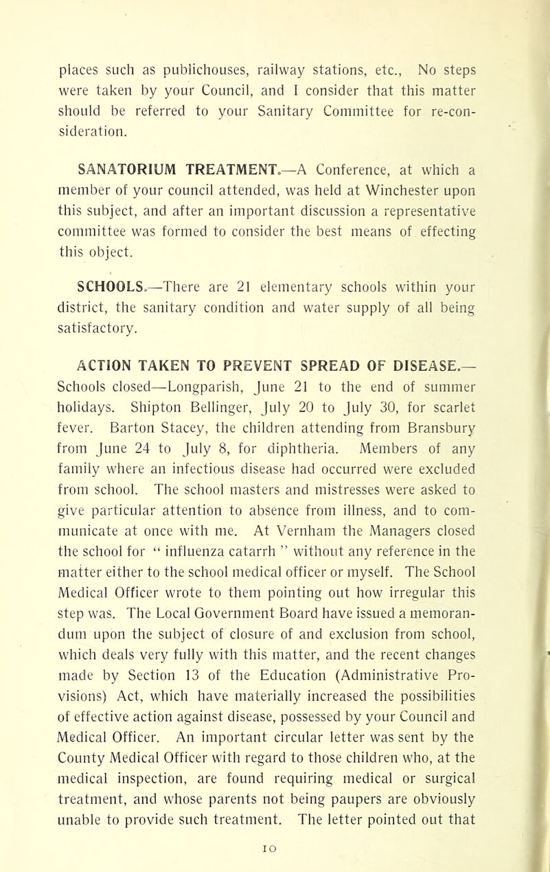 places such as publichouses, railway stations, etc., No steps were taken by your Council, and I consider that this matter should be referred to your Sanitary Committee for re-con- sideration. SANATORIUM TREATMENT.—A Conference, at which a member of your council attended, was held at Winchester upon this subject, and after an important discussion a representative committee was formed to consider the best means of effecting this object. SCHOOLS.—There are 21 elementary schools within your district, the sanitary condition and water supply of all being satisfactory. ACTION TAKEN TO PREVENT SPREAD OF DISEASE.— Schools closed—Longparish, June 21 to the end of summer holidays. Shipton Bellinger, July 20 to July 30, for scarlet fever. Barton Stacey, the children attending from Bransbury from June 24 to July 8, for diphtheria. Members of any family where an infectious disease had occurred were excluded from school. The school masters and mistresses were asked to give particular attention to absence from illness, and to com- municate at once with me. At Vernham the Managers closed the school for “ influenza catarrh ” without any reference in the matter either to the school medical officer or myself. The School Medical Officer wrote to them pointing out how irregular this step was. The Local Government Board have issued a memoran- dum upon the subject of closure of and exclusion from school, which deals very fully with this matter, and the recent changes made by Section 13 of the Education (Administrative Pro- visions) Act, which have materially increased the possibilities of effective action against disease, possessed by your Council and Medical Officer. An important circular letter was sent by the County Medical Officer with regard to those children who, at the medical inspection, are found requiring medical or surgical treatment, and whose parents not being paupers are obviously unable to provide such treatment. The letter pointed out that