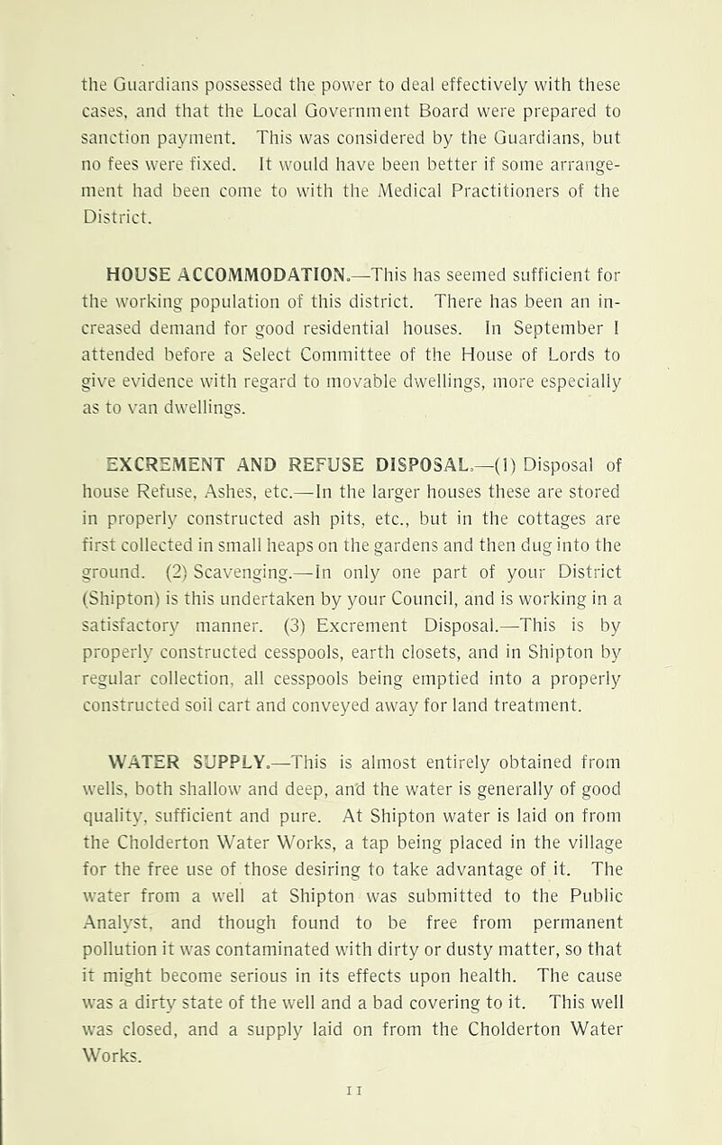 the Guardians possessed the power to deal effectively with these cases, and that the Local Government Board were prepared to sanction payment. This was considered by the Guardians, but no fees were fixed. It would have been better if some arrange- ment had been come to with the Medical Practitioners of the District. HOUSE ACCOMMODATION.—This has seemed sufficient for the working population of this district. There has been an in- creased demand for good residential houses. In September I attended before a Select Committee of the House of Lords to give evidence with regard to movable dwellings, more especially as to van dwellings. EXCREMENT AND REFUSE DISPOSAL,—(1) Disposal of house Refuse, Ashes, etc.—In the larger houses these are stored in properly constructed ash pits, etc., but in the cottages are first collected in small heaps on the gardens and then dug into the ground. (2) Scavenging.—In only one part of your District (Shipton) is this undertaken by your Council, and is working in a satisfactory manner. (3) Excrement Disposal.—This is by properly constructed cesspools, earth closets, and in Shipton by regular collection, all cesspools being emptied into a properly constructed soil cart and conveyed away for land treatment. WATER SUPPLY.—This is almost entirely obtained from wells, both shallow and deep, an'd the water is generally of good quality, sufficient and pure. At Shipton water is laid on from the Cholderton Water Works, a tap being placed in the village for the free use of those desiring to take advantage of it. The water from a well at Shipton was submitted to the Public Analyst, and though found to be free from permanent pollution it was contaminated with dirty or dusty matter, so that it might become serious in its effects upon health. The cause was a dirty state of the well and a bad covering to it. This well was closed, and a supply laid on from the Cholderton Water Works.