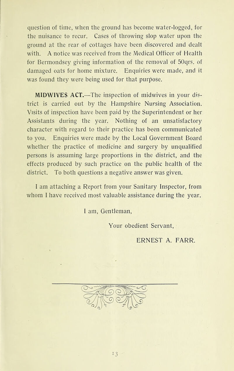 question of time, when the ground has become water-logged, for the nuisance to recur. Cases of throwing slop water upon the ground at the rear of cottages have been discovered and dealt with. A notice was received from the Medical Officer of Health for Bermondsey giving information of the removal of 50qrs. of damaged oats for home mixture. Enquiries were made, and it was found they were being used for that purpose. MIDWIVES ACT.—The inspection of midwives in your dis- trict is carried out by the Hampshire Nursing Association. Visits of inspection have been paid by the Superintendent or her Assistants during the year. Nothing of an unsatisfactory character with regard to their practice has been communicated to you. Enquiries were made by the Local Government Board whether the practice of medicine and surgery by unqualified persons is assuming large proportions in the district, and the effects produced by such practice on the public health of the district. To both questions a negative answer was given. I am attaching a Report from your Sanitary Inspector, from whom I have received most valuable assistance during the year. I am, Gentleman, Your obedient Servant, ERNEST A. FARR.