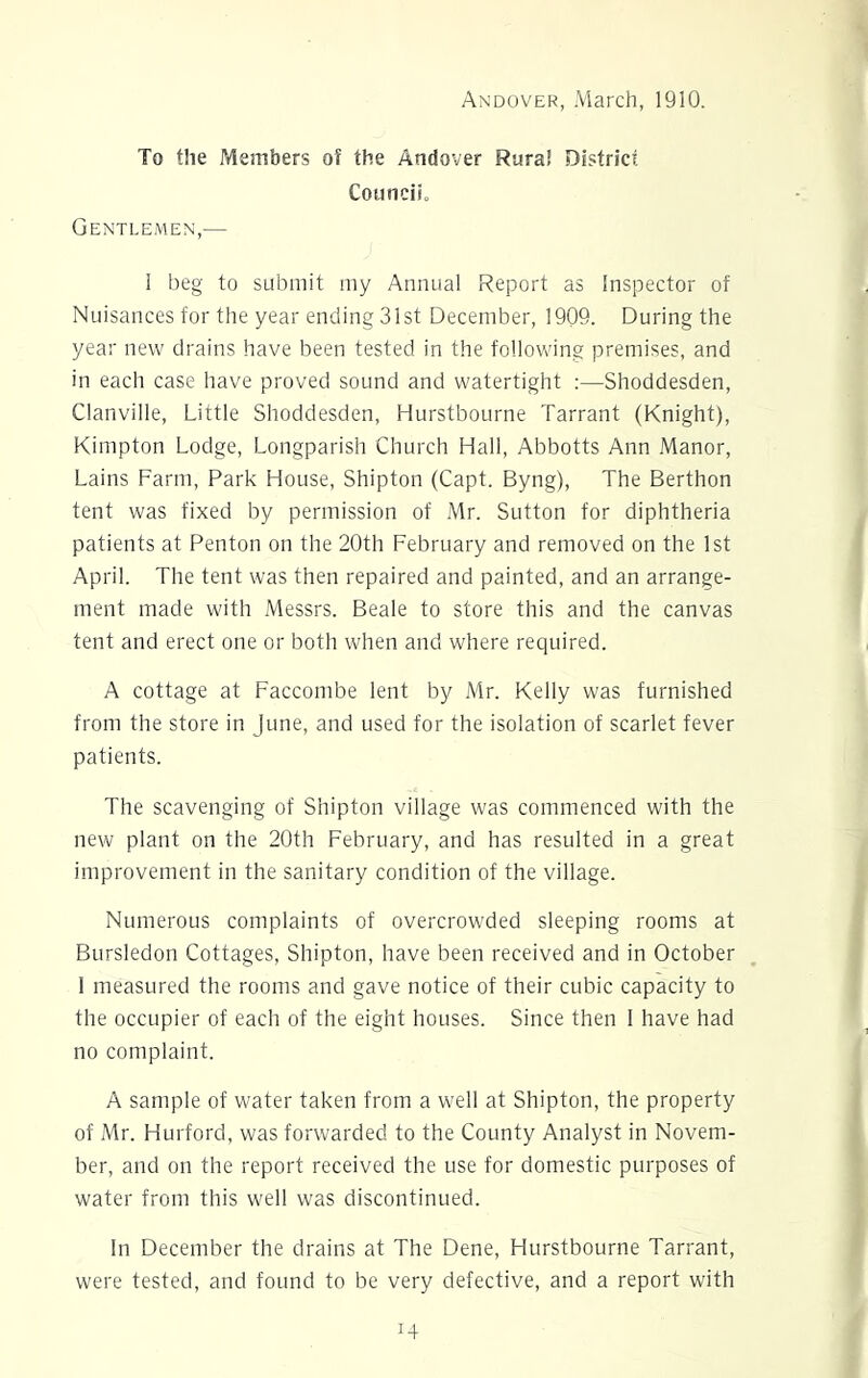 Andover, March, 1910. To the Members of the Andover Rural District Council, Gentlemen,— I beg to submit my Annual Report as Inspector of Nuisances for the year ending 31st December, 1909. During the year new drains have been tested in the following premises, and in each case have proved sound and watertight :—Shoddesden, Clanville, Little Shoddesden, Hurstbourne Tarrant (Knight), Kimpton Lodge, Longparish Church Hall, Abbotts Ann Manor, Lains Farm, Park House, Shipton (Capt. Byng), The Berthon tent was fixed by permission of Mr. Sutton for diphtheria patients at Pen ton on the 20th February and removed on the 1st April. The tent was then repaired and painted, and an arrange- ment made with Messrs. Beale to store this and the canvas tent and erect one or both when and where required. A cottage at Faccombe lent by Mr. Kelly was furnished from the store in June, and used for the isolation of scarlet fever patients. The scavenging of Shipton village was commenced with the new plant on the 20th February, and has resulted in a great improvement in the sanitary condition of the village. Numerous complaints of overcrowded sleeping rooms at Bursledon Cottages, Shipton, have been received and in October 1 measured the rooms and gave notice of their cubic capacity to the occupier of each of the eight houses. Since then I have had no complaint. A sample of water taken from a well at Shipton, the property of Mr. Hurford, was forwarded to the County Analyst in Novem- ber, and on the report received the use for domestic purposes of water from this well was discontinued. In December the drains at The Dene, Hurstbourne Tarrant, were tested, and found to be very defective, and a report with
