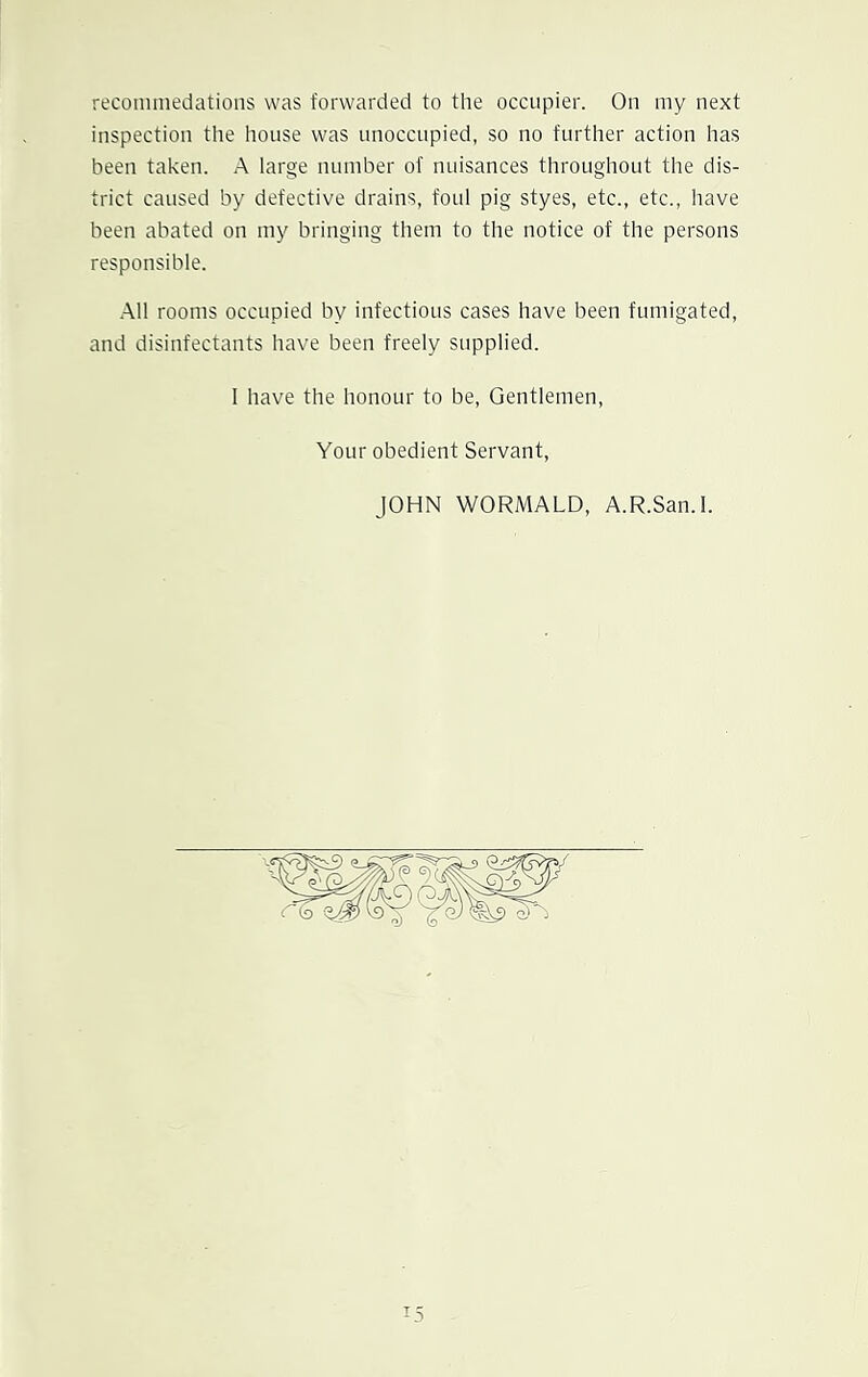 recommedations was forwarded to the occupier. On my next inspection the house was unoccupied, so no further action has been taken. A large number of nuisances throughout the dis- trict caused by defective drains, foul pig styes, etc., etc., have been abated on my bringing them to the notice of the persons responsible. All rooms occupied by infectious cases have been fumigated, and disinfectants have been freely supplied. I have the honour to be, Gentlemen, Your obedient Servant, JOHN WORMALD, A.R.San.l.
