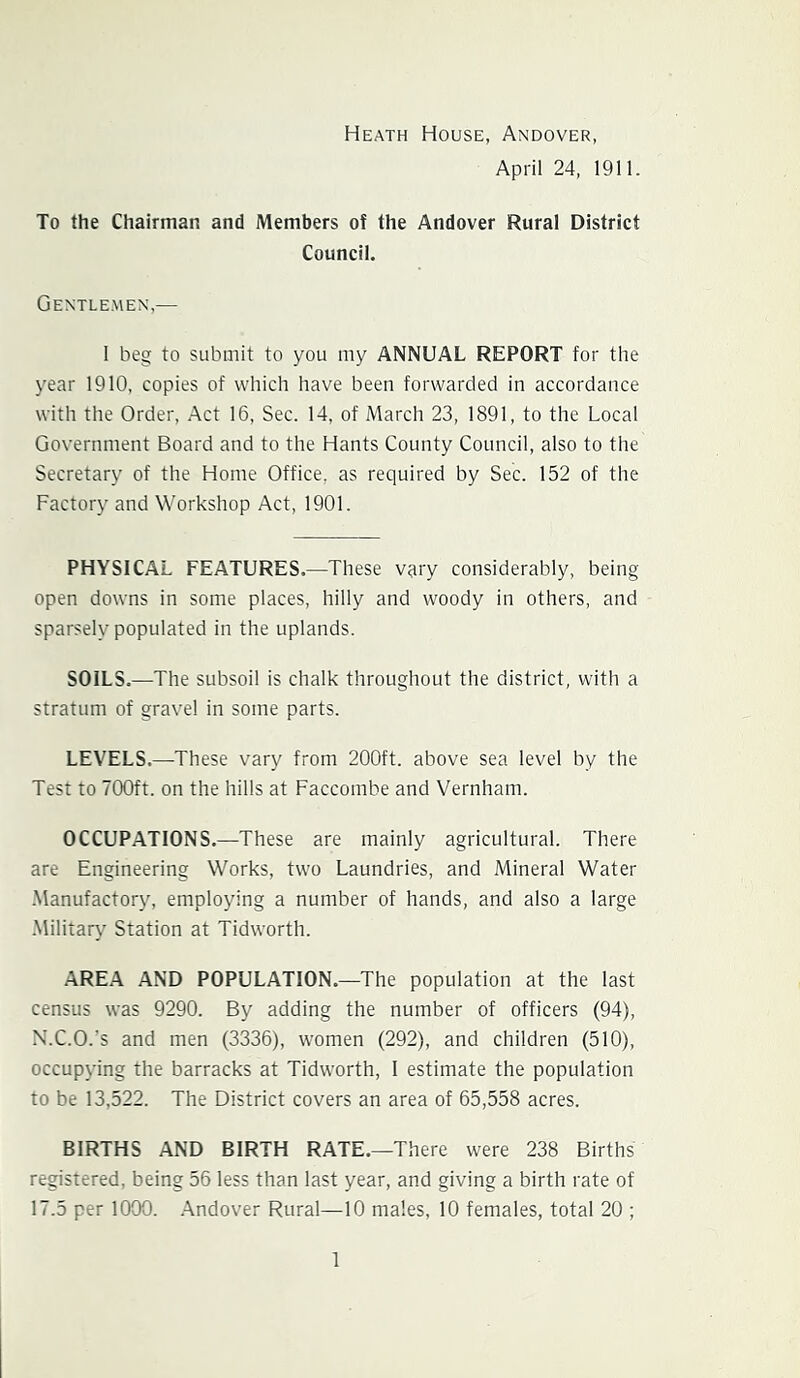 Heath House, Andover, April 24, 1911. To the Chairman and Members of the Andover Rural District Council. Gentlemen,— 1 beg to submit to you my ANNUAL REPORT for the year 1910, copies of which have been forwarded in accordance with the Order, Act 16, Sec. 14, of March 23, 1891, to the Local Government Board and to the Hants County Council, also to the Secretary of the Home Office, as required by Sec. 152 of the Factory and Workshop Act, 1901. PHYSICAL FEATURES.—These vary considerably, being open downs in some places, hilly and woody in others, and sparsely populated in the uplands. SOILS.—^The subsoil is chalk throughout the district, with a stratum of gravel in some parts. LEVELS.—These vary from 200ft. above sea level by the Test to 700ft. on the hills at Faccombe and Vernham. OCCUPATIONS.—These are mainly agricultural. There are Engineering Works, two Laundries, and Mineral Water •Manufactory, employing a number of hands, and also a large -Military Station at Tidworth. AREA AND POPULATION.—The population at the last census was 9290. By adding the number of officers (94), X.C.O.’s and men (3336), women (292), and children (510), occupying the barracks at Tidworth, 1 estimate the population to be 13,522. The District covers an area of 65,558 acres. BIRTHS AND BIRTH RATE.—There were 238 Births registered, being 56 less than last year, and giving a birth rate of 17.5 per 1000. .Andover Rural—10 males, 10 females, total 20 ;