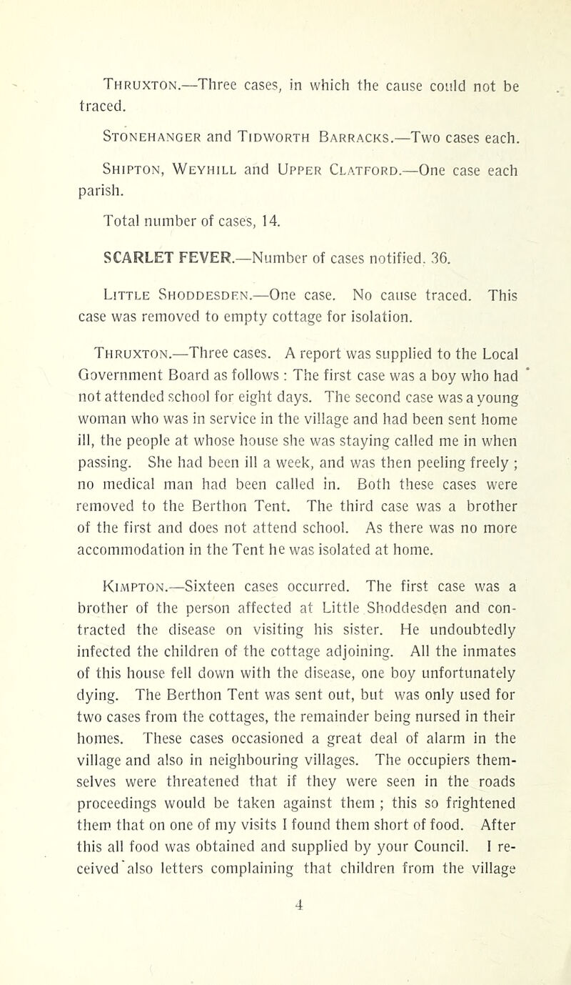 Thruxton.—Three cases, in which the cause could not be traced. Stonehanger and Tidworth Barracks.—Two cases each. Shipton, Weyhill and Upper Clatford.—One case each parish. Total number of cases, 14. SCARLET FEVER.—Number of cases notified. 36. Little Shoddesdhn.—One case. No cause traced. This case was removed to empty cottage for isolation. Thruxton.—Three cases. A report was supplied to the Local Government Board as follows : The first case was a boy who had not attended school for eight days. The second case was a young woman who was in service in the village and had been sent home ill, the people at whose house she was staying called me in when passing. She had been ill a week, and v/as then peeling freely ; no medical man had been called in. Both these cases were removed to the Berthon Tent. The third case was a brother of the first and does not attend school. As there was no more accommodation in the Tent he was isolated at home. Kimpton.—Sixteen cases occurred. The first case was a brother of the person affected at Little Shoddesdgn and con- tracted the disease on visiting his sister. He undoubtedly infected the children of the cottage adjoining. All the inmates of this house fell down with the disease, one boy unfortunately dying. The Berthon Tent was sent out, but was only used for two cases from the cottages, the remainder being nursed in their homes. These cases occasioned a great deal of alarm in the village and also in neighbouring villages. The occupiers them- selves were threatened that if they were seen in the roads proceedings would be taken against them ; this so frightened them that on one of my visits I found them short of food. After this all food was obtained and supplied by your Council. I re- ceived also letters complaining that children from the village
