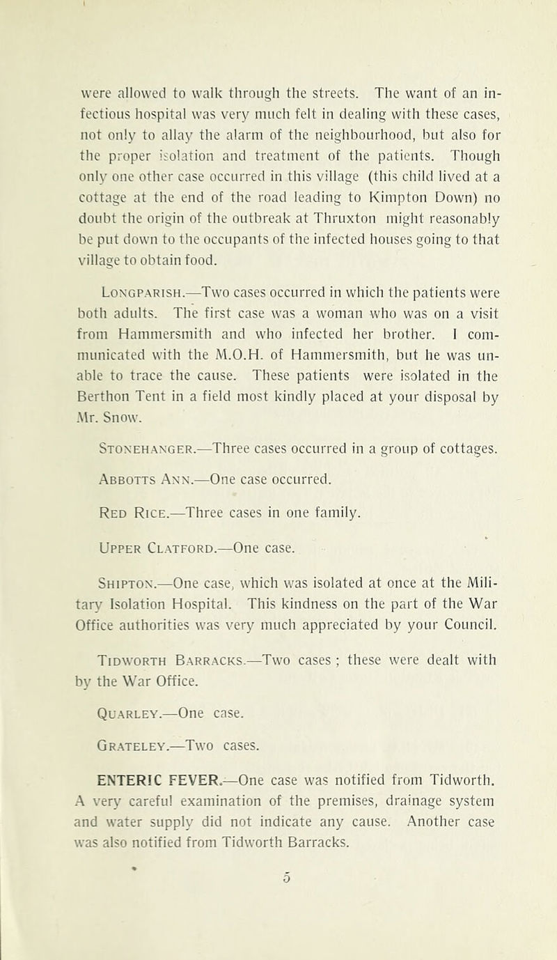 were alloweti to walk tliroiigh the streets. The want of an in- fectious hospital was very much felt in dealing with these cases, not only to allay the alarm of the neighbourhood, but also for the proper isolation and treatment of the patients. Though only one other case occurred in this village (this child lived at a cottage at the end of the road leading to Kimpton Down) no doubt the origin of the outbreak at Thruxton might reasonably be put down to the occupants of the infected houses going to that village to obtain food. Longp.arish.—Two cases occurred in which the patients were both adults. The first case was a woman who was on a visit from Hammersmith and who infected her brother. I com- municated with the M.O.H. of Hammersmith, but he was un- able to trace the cause. These patients were isolated in the Berthon Tent in a field most kindly placed at your disposal by .\lr. Snow. Stoneh.-\nger.—Three cases occurred in a group of cottages. Abbotts Ann.—One case occurred. Red Rice.—Three cases in one family. Upper Cl.mford.—One case. Shipton.—One case, which was isolated at once at the Mili- tary Isolation Hospital. This kindness on the part of the War Office authorities was very much appreciated by your Council. Tidworth B.arracks.—Two cases; these were dealt with by the War Office. Qu.arley.—One case. Gr.ateley.—Two cases. ENTERIC FEVER,—One case was notified from Tidworth. •A very careful examination of the premises, drainage system and water supply did not indicate any cause. Another case was also notified from Tidworth Barracks.
