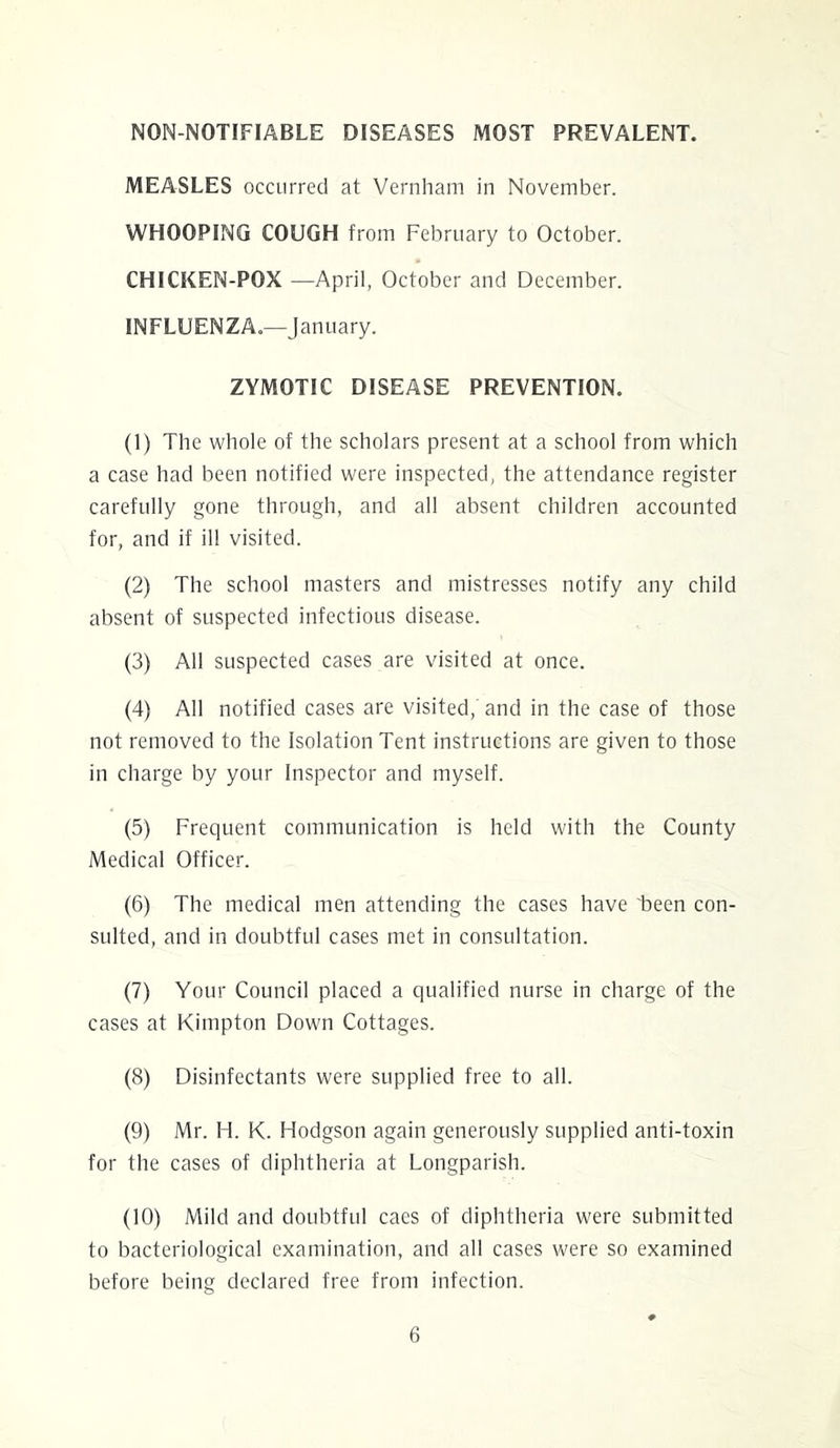 NON-NOTIFIABLE DISEASES MOST PREVALENT. MEASLES occurred at Vernham in November. WHOOPING COUGH from February to October. CHICKEN-POX —April, October and December. INFLUENZA.—January. ZYMOTIC DISEASE PREVENTION. (1) The whole of the scholars present at a school from which a case had been notified were inspected, the attendance register carefully gone through, and all absent children accounted for, and if ill visited. (2) The school masters and mistresses notify any child absent of suspected infectious disease. (3) All suspected cases are visited at once. (4) All notified cases are visited,' and in the case of those not removed to the Isolation Tent instructions are given to those in charge by your Inspector and myself. (5) Frequent communication is held with the County Medical Officer. (6) The medical men attending the cases have been con- sulted, and in doubtful cases met in consultation. (7) Your Council placed a qualified nurse in charge of the cases at Kimpton Down Cottages. (8) Disinfectants were supplied free to all. (9) Mr. H. K. Hodgson again generously supplied anti-toxin for the cases of diphtheria at Longparish. (10) Mild and doubtful cacs of diphtheria were submitted to bacteriological examination, and all cases were so examined before being declared free from infection.